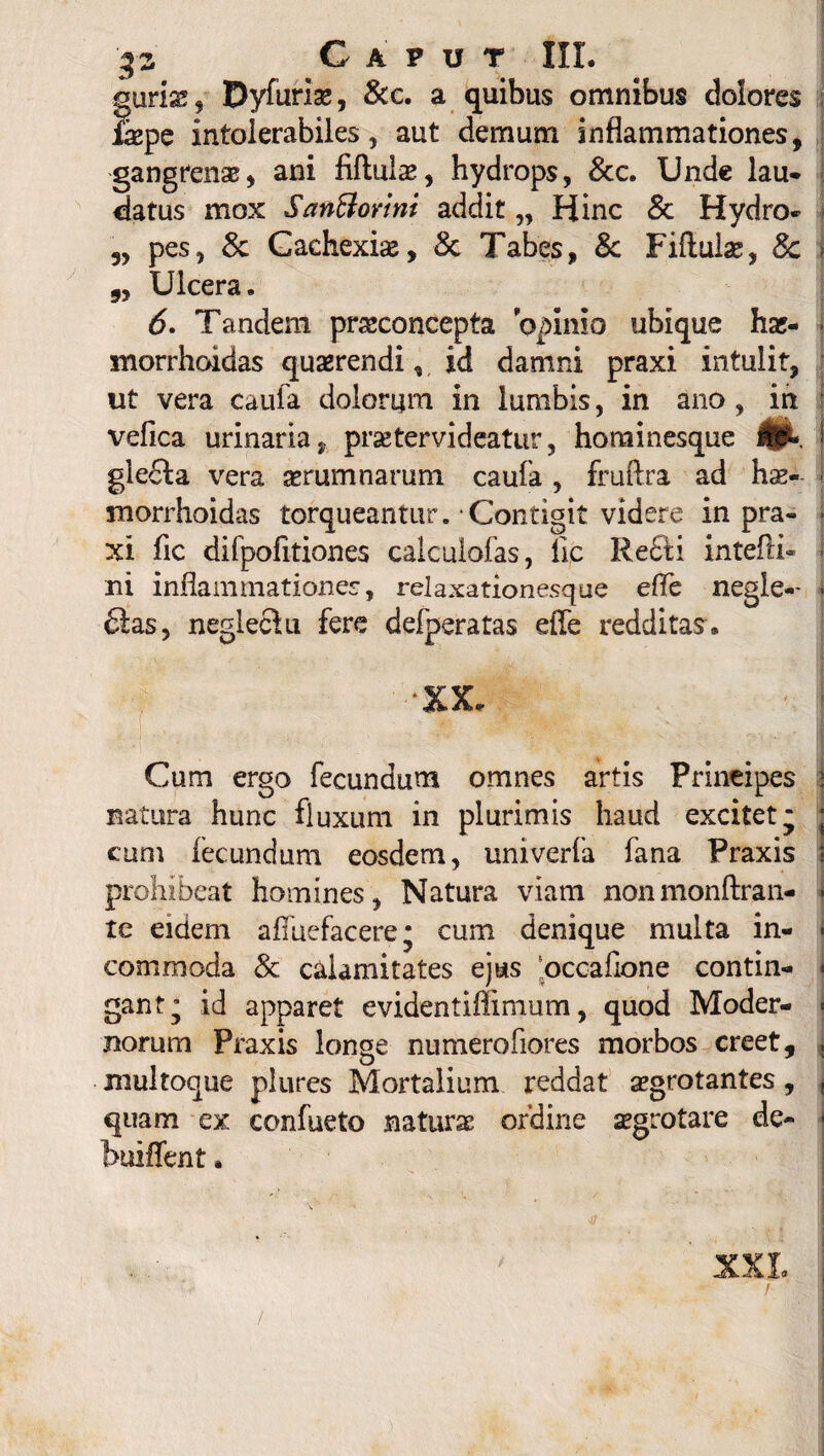 gurias , Dyfuriae, &c. a quibus omnibus dolores faspe intolerabiles, aut demum inflammationes, gangrenae, ani fiftulae, hydrops, 8cc. Unde lau- datus mox SanBorini addit „ Hinc & Hydro* 5, pes, & Cachexiae, Sc Tabes, & Fiftulas, 8c > 9y Ulcera. 6. Tandem pr&concepta opinio ubique haj- morrhoidas querendi, id damni praxi intulit, ut vera caufa dolorum in lumbis, in ano , in vefica urinaria, prsetervideatur, horainesque i gle£la vera aerumnarum caufa , fruftra ad hae- i morrhoidas torqueantur. Contigit videre in pra- • xi fic difpofitiones calculofas, fic Refti intefth - ni inflammationes, relaxationesque effe negle-- - 6las, neglectu fere defperatas efle redditas® •XX. Cum ergo fecundum omnes artis Principes natura hunc fluxum in plurimis haud excitet* j cum fecundum eosdem, univerfa fana Praxis prohibeat homines, Natura viam nonmonftran- ■ te eidem afiiiefacere* cum denique multa in- - commoda & calamitates ejus occafione contin- | gant’ id apparet evidentiffimum, quod Moder- « norum Praxis longe numero flores morbos creet, , multoque plures Mortalium reddat aegrotantes, , quam ex confueto natura; ordine aegrotare de- buiffent. XXL