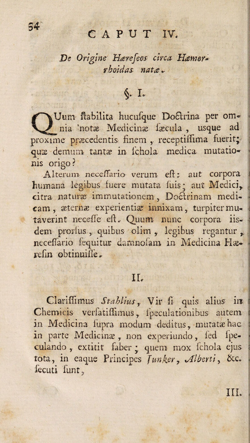 CAPUT IV. De Origine Harefeos circa Hamer* rboidas nata §. L QUum ftabilita hucufque Do£lrina per om-» nia 'noto Medicinas focula , usque ad proxime procedentis finem receptiifima fuerit; quo denmm tanto in fchola medica mutatio» nis origo? Alterum neceffario verum eff: aut corpora humana legibus fuere mutata luis; aut Medici,, citra naturo immutationem , Docfrinam medi¬ cam , aeterno experientias innixam, turpiter mu¬ taverint neceffe eft .. Quum nunc corpora iis¬ dem pronius quibus olim , legibus regantur , neceflario fequitur damnofam in Medicina Ko* refin obtinuille^ IL Clariffimus Stahlius ,, Vir fi quis alius in Chemicis verfatiffimus, fpeculationibus autem in Medicina liipra modum deditus,, mutato hac in parte Medicino , non experiundo, fed 1 pe- | culando extitit faber ; quem mox fchola ejus tota, in ea que Principes Junfar7 %Alberti, &c. , iecuti funt, III.