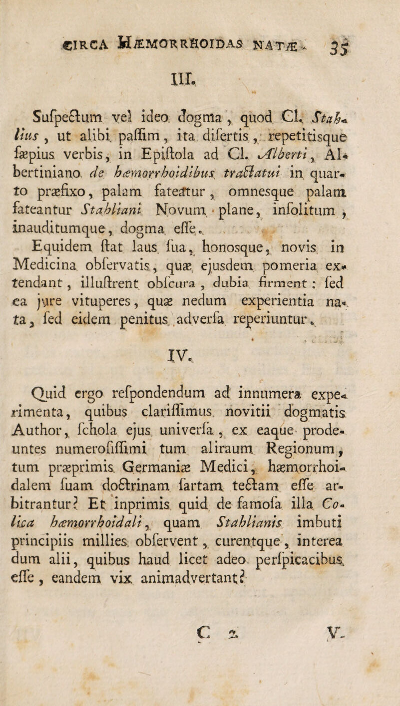 III. ( ' ** Sufpe£tum ve5 ideo dogma , quod Cl. St ah* Itus , ut alibi paflim, ita difertis , repetitisque faepius verbis, in Epiftola ad Cl. %Alberti, AI* bertiniano de hamoitrhoidibus.. traEiatui in quar- to praefixo, palam fateatur, omnesque palam fateantur Stahlianl Novum-plane, infolitum , inauditumque, dogma effe.. Equidem ftat laus fua, honosque, novis in Medicina obfervatis, quae ejusdem pomeria ex* tendant, illuftrent obfcura , dubia firment : fed ea jure vituperes, quae nedum experientia na¬ ta, fed eidem penitus adverfa reperiuntur . 4 * A. i . J 4, IV, Quid ergo refpondendum ad innumera expe< rimenta, quibus clariffimus novitii dogmatis Author, ichola ejus univerfa, ex eaque prode¬ untes numerofiffimi tum aliraum Regionum, tum praeprimis. Germaniae Medici, haemorrhoi- dalem fuam do&rinam fartam teftam effe ar¬ bitrantur? Et inprimis quid de famofa illa Co- lica hcemorrholdali, quam Stahlianis imbuti principiis millies. obfervent, curentque , interea dum alii, quibus haud licet adeo perlpicacibus. effe , eandem vix animadvertant?