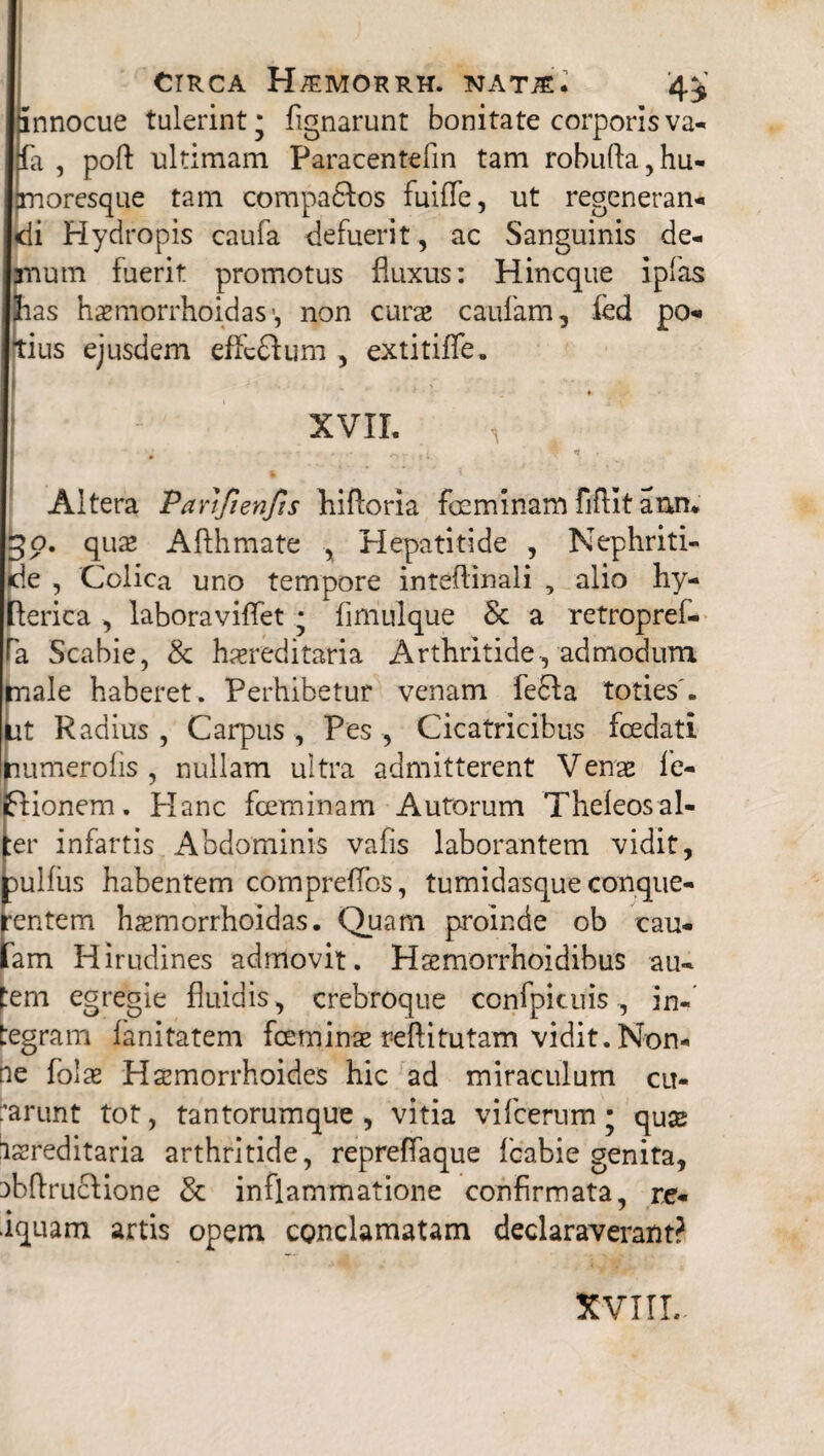 innocue tulerint* fignarunt bonitate corporis va- fa , poft ultimam Paracentefm tam robufta , hu¬ moresque tam compaftos fuifle, ut regenerans di Hydropis caufa defuerit, ac Sanguinis de¬ mum fuerit promotus fluxus: Hincque ipfas has haemorrhoidas-, non curas caiifam, fed po- tius ejusdem effcdum , extitifle. XVII. A Altera Parifienfts hiftoria fcemlnam fiflit ann* 30. quas Afthmate , Hepatitide , Nephriti¬ de , Colica uno tempore inteflinali , alio hy- lerica , laboraviflet * fimulque & a retropref- Ta Scabie, & hereditaria Arthritide, admodum male haberet. Perhibetur venam fe6Ia toties'. Ut Radius , Carpus , Pes , Cicatricibus foedati uumerolis , nullam ultra admitterent Venas fe- ionem. Hanc foeminam Autorum Theleosal- er infartis Abdominis vafis laborantem vidit, ulfus habentem compreflbs, tumidasque conque- entem hemorrhoidas. Quam proinde ob cau- am Hirudines admovit. Hsemorrhoidibus au¬ tem egregie fluidis, crebroque confpicuis, in¬ tegram fanitatem foemine reftitutam vidit. Non¬ ne folas Haemorrhoides hic ad miraculum cu¬ larunt tot, tantorumque, vitia vifcerum • quas lasreditaria arthritide, repreflaque fcabie genita, nbflruclione & inflammatione confirmata, re- iquam artis opem conclamatam declaraverant? XVIII.