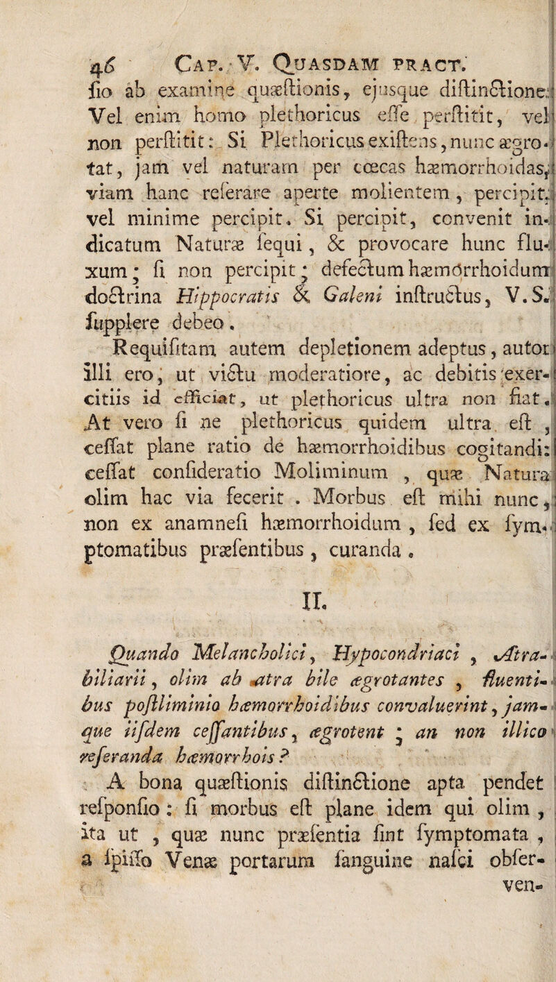 Cap.-V. Quasdam pract. fio ab examine quaeftionis, ej usque diftin£Kone, Vel enim homo plethoricus effe perftitit, vel) non perftitit:. Si Plethoricusexiftens,nuncasoro- fat, jam vel naturam per coecas hxmorrhoidasp viam hanc re i e rare aperte molientem , percipit, vel minime percipit.. Si percipit, convenit in¬ dicatum Naturas lequi, & provocare hunc flu«:;j xum; fi non percipit* defectum h^mOrrhoidumr dofhina Hippocratis & Galeni inftrudlus, V.S. fupplere debeo, Requifitam autem depletionem adeptas, autor j illi ero, ut vi£lu moderatiore, ac debitis exer-: citiis id cfhci^t, ut plethoricus ultra non fiat. At vero fi ne plethoricus quidem ultra eft 5 ceffat plane ratio de hasmorrhotdihus cogitandi: ceifat confideratio Moliminum , quas Natura olim hac via fecerit . Morbus eft mihi nunc,; non ex anamnefi hasmorrhoidum , fed ex fym« ptomatibus praefentibus , curanda . II, c > Quando 'Melancholici, Hypocondriaci , %Atra- biliarii, olim ab <atra bile aegrotantes , fluenti¬ bus pojlliminia hcemorrhoidibus convaluerint ,jam- que iifdem celantibus, cegrotent * an non illico referanda haemorrhois ? A bona quasftionis diftin£tione apta pendet reiponfto; fi morbus eft plane idem qui olim , ita ut , quas nunc prasfentia fint fymptomata , a fpiftb Venas portarum fanguine nafci obfer- ven-