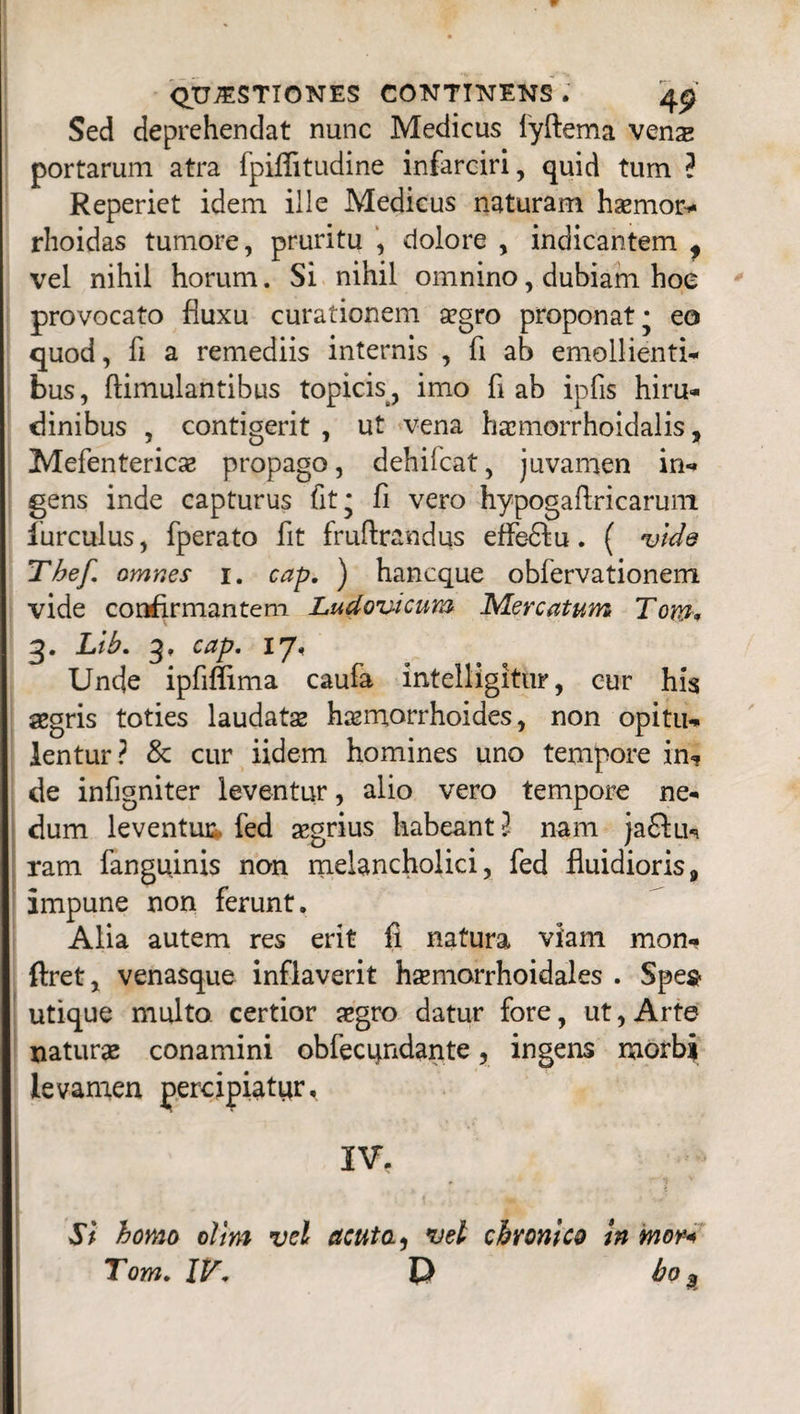 Sed deprehendat nunc Medicus iyftema venx portarum atra fpiffitudine infarciri, quid tum ? Reperiet idem ille Medicus naturam hsemor* rhoidas tumore, pruritu , dolore , indicantem f vel nihil horum. Si nihil omnino, dubiam hoe provocato fluxu curationem aegro proponat* eo quod, fi a remediis internis , fl ab emollienti¬ bus , ftimulantibus topicis, imo fi ab ipfis hiru¬ dinibus , contigerit , ut vena haemorrhoidalis, Mefentericae propago, dehifcat, juvamen in¬ gens inde capturus fit* fi vero hypogaflricarum lurculus, fperato fit fruftrandus effe&u. ( vide Thef. omr.es 1. cap. ) hancque obfervationem vide confirmantem Ludovicum Mercatum Tom, 3. Lib. cap. 17, Unde ipfiflima caufa intelligitur, cur his aegris toties laudatae haemorrhoides, non opitu¬ lentur? & cur iidern homines uno tempore in-? de infigniter leventur, alio vero tempore ne¬ dum leventur» fed aegrius habeant? nam )a£fu«* ram fanguinis non melancholici, fed fluidioris9 impune non ferunt. Alia autem res erit fi natura viam mon- ftret, venasque inflaverit hsemarrhoidales . Spea- utique multo certior aegro datur fore, ut, Arte naturge conamini obfecqndante, ingens morbi levamen percipiatur, IV. Si homo olim vel acuta1 vel chronico in mor4