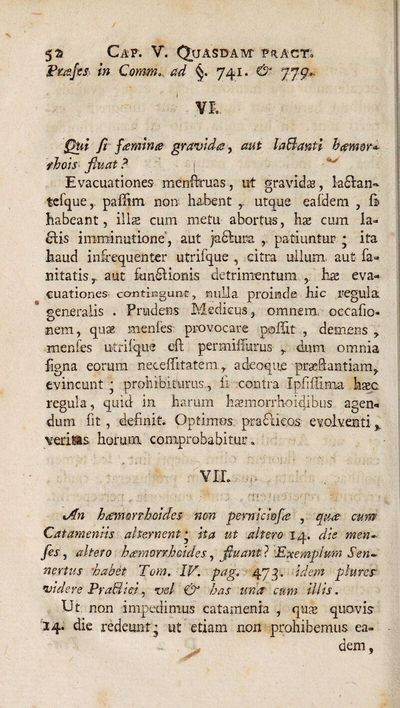 X 52? Cap. V. Quasdam- pracTo Fmjm in Comm» ^ 741. jjg.. Qui fi fcemina gravida, aut laBanti harmr^ yhois fluat ? -'j ^ Evacuationes menftruas, ut gravida, laftan- tefque,. paffirn non habent ,. utque eafdem , 6 habeant, ilis cum metu abortus, hae cum ia- clis imminutione, aut jaftura ,. patiuntur * ita haud infiequenter utrifque , citra ullum aut fa- nitatis,. aut fundUonis detrimentum ,. has eva¬ cuationes contingunt, nulla proinde hic regula generalis . Prudens Medicus» omnem, occafio- O s nem, quae rnenles: provocare poffit , demens ? menfes utrilque eft permiffurus y dum omnia figna eorum neceilitatem, a deoque praeftantiam* evincunt • prohibiturus., fi contra Ipfifiima haec regula, quid in harum haemorrhoiejibus agen* dum fit , definit.. Optimos pradacos evolventi % verius, horum comprobabitur» vir. . %An h amor rhoides non pemiciofa , qua cum Cat amentis ah er nent ■ ha ut altero 14. die men* fis, altero hcemorrhoides, fluant ? Exemplum Sen» nertus 'habet Tom. IV. pag. 473. idem plures videre PraBiei, vel & has una cum illis. Ut. non impedimus catamenia , qu^ quovis '14. die redeunt^ ut etiam non prohibemus ea- ~ . ■, dem,