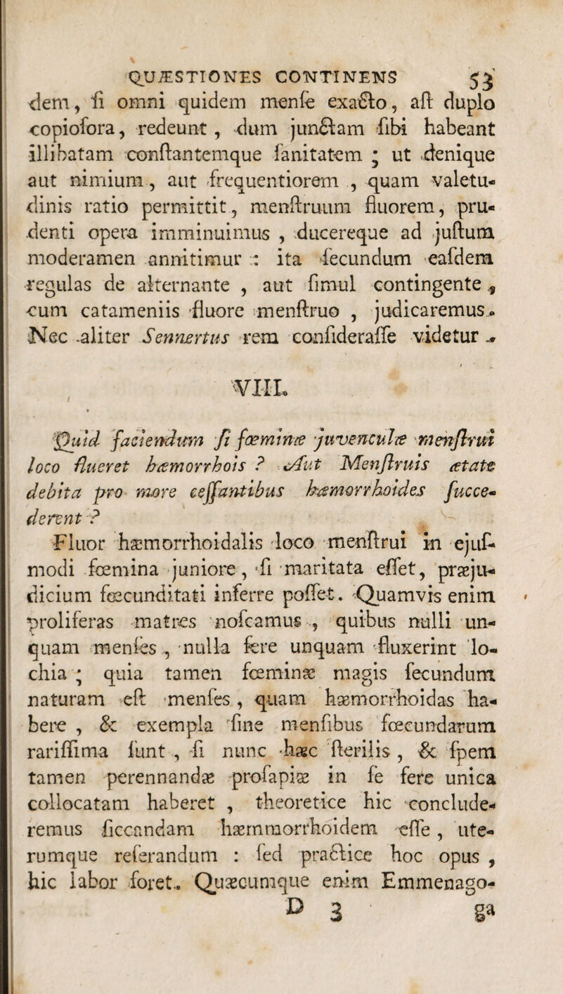 dem, fi omni quidem menfe exa£lo, aft duplo copiofora, redeunt, dum jun£lam flbi habeant illibatam conftantemque fanitatem ; ut .denique aut nimium, aut fequentiorem , quam valetu¬ dinis ratio permittit, menftruum fluorem, pru¬ denti opem imminuimus , ducereque ad juftum moderamen annitimur : ita Fecundum eafdem regulas de alternante , aut fimul contingente, cum catameniis fluore menftruo , judicaremus. Nec -aliter Sennartus rem confideraffe videtur ^ VIIL fhtid faciendum fi foeminte juvencula mmjlrm loco flueret hamorrhots ? <Aut IS/lenJlruis <etatt debita pro more ceffantibus hamorrholdes fucce- dennt ? Fluor h^morrhoidalis -loco menftrui in ejuf- modi femina juniore, -fl maritata effet, praeju¬ dicium fecunditati inferre poflet. Quamvis enim proliferas matres nofcamus , quibus nulli un¬ quam menfes , nulla fere unquam 'fluxerint lo- chia ; quia tamen feminas magis fecundum naturam efi: menfes, quam hasrnorrhoidas ha¬ bere , & exempla 'fine menflbus fecundarum rariflima funt , fl nunc -haec herilis, & fpem tamen perennandas profapias in fe fere unica collocatam haberet , theoretice hic conclude¬ remus flccandam haernmorrhoidem efle, ute- rumque referandum : led pradfice hoc opus , hic labor foret.. Qusecumque enim Emmenago- D 3 ga