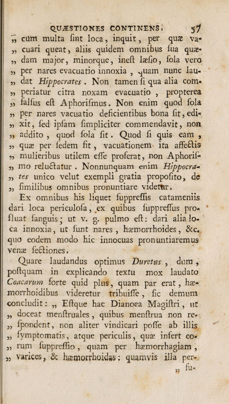 cum multa fmt loca, inquit, per quse va- ,, cuari queat) aliis quidem omnibus lua quas-» 3, dam major, minorque, ineft laefio, fola vero 3, per nares evacuatio innoxia , ^uam nunc lau- 3, dat Hippocrates . Non tamen fi qua alia com- 3, periatur citra noxam evacuatio , propterea 3) falfus eft Aphorifmus. Non enim quod fola 33 per nares vacuatio deficientibus bona fit, edi* 3) xit, fed ipfam fimpliciter commendavit, non 33 addito , quod fola fit. Quod fi quis eam , 35 quae per ledem fit, vacuationem ita affe£lis 3, mulieribus utilem effe proferat, fion Aphorif* 3, mo reludatur . Nonnunquam enim Hlppocra- 3, tes unico velut exempli gratia propofito, dc 3, fimilibus omnibus pronuntiare videtnr. Ex omnibus his liquet fuppreffis catameniis dari loca periculofa, ex quibus fuppreffus pro¬ fluat fanguis* ut v. g. pulmo eft: dari alia lo¬ ca innoxia, ut funt nares, haemorrhoides, &c*, quo eodem modo hic innocuas pronuntiaremus venx fe£tiones. Quare laudandus optimus Duretus , dum , poftquam in explicando textu mox laudato Coacarum forte quid plus, quam par erat, hse* morrhoidibus videretur tribuifte, fic demum concludit: „ Eftque hac Dianoea Magiftri, ut „ doceat menftruales , quibus menftrua non re- 3, ipondent, non aliter vindicari polfe ab illis „ fymptomatis, atque periculis, quae infert eo* „ rum fuppreftio, quam per haemorrhagiam , 3, varices, & h^morrhoidas; quamvis illa per-