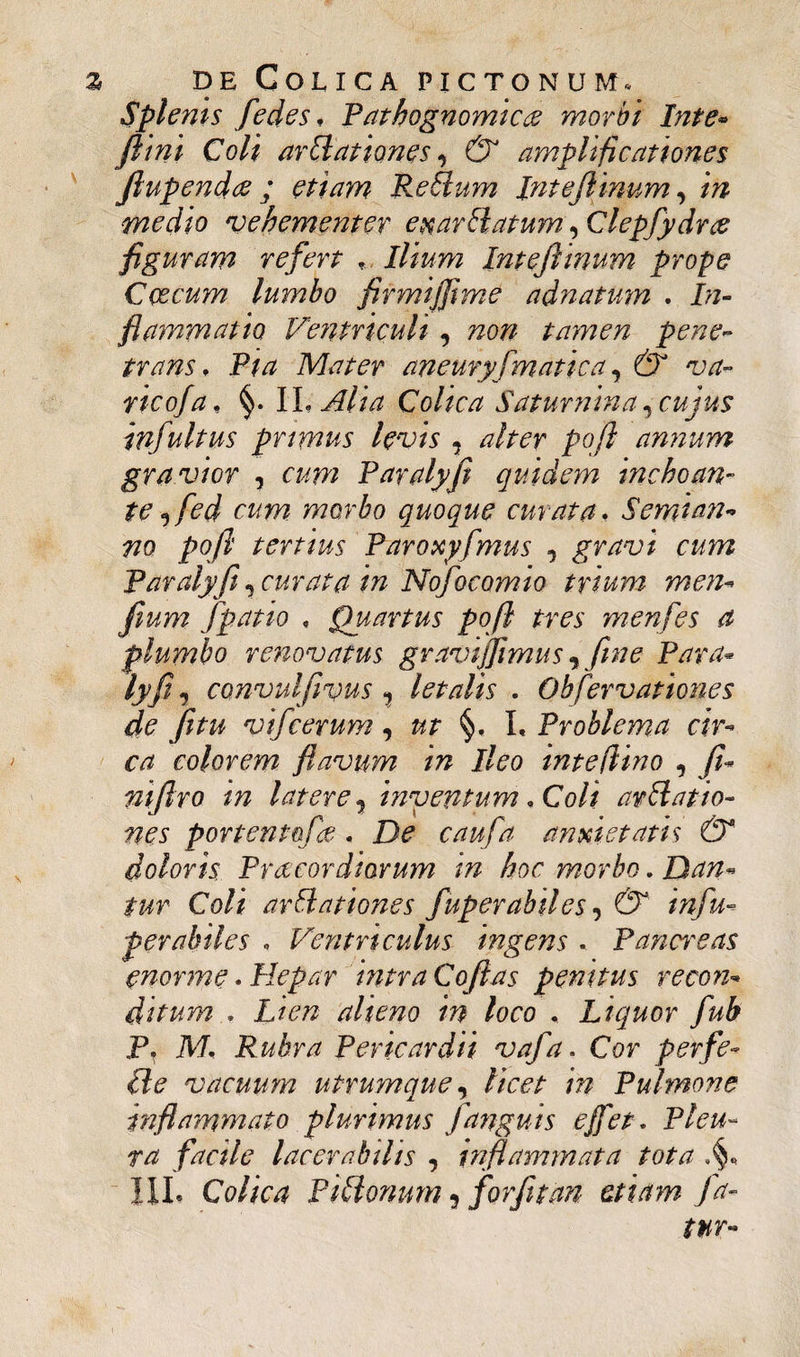 Splenis fedes, Pathognomic& morbi Inte• ftini Coli arUationes, C5 amplificationes fiupendes ; etiam Reflum Intefiinum, medio vehementer exarblatum ^ Clepfydree figuram refert *, Ilium Intefiinum prope Coccum lumbo firmijjime adnatum . In¬ flammatio Ventriculi , non tamen pene¬ trans, Pta Mater aneuryf matica, va¬ rico/a, §. II, Alia Colica Saturnina, cujus infuitus primus levis , poft annum gravior , «w Paralyfi quidem inchoan¬ te ^fed cum morbo quoque curata, S emi an- #0 poft tertius Paroxyfmus , gravi cum Paralyfi, curata in Nofocomio trium men- fium fpatio , Quartus poft tres menfes a plumbo renovatus gravijfimus, fime Para* bfij convulfivus 1 letalis . Obfervationes de fitu vifcerum, §, I, Problema cir¬ ca colorem flavum in Ileo tnteflino , fi- niftro in latere? inventum, Coli arttatto¬ nes portentqfe . anxietatis & doloris Praecordiorum tn hoc morbo. Dan¬ tur Coli arUationes fuperabiles, C5 infu- perahiles , Ventriculus ingens , Panweas enorme * Hepar intra Coftas penitus recon¬ ditum , Lien alieno in loco , Liquor fub P* M, Rubra Pericardii vafa. Cor perfe- (le vacuum utrumque, /» Pulmone inflammato plurimus fanguis e fiet. Pleu¬ ra facile lacerabilis , inflammata tota III* Colica PUdonum ? forfit an etiam fa¬ tur-