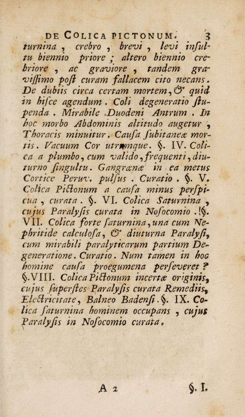 turnina , crebro , brevi , levi infui- tu biennio priore; altero biennio cre¬ briore , ac graviore 9 tandem gra- viffimo pojl curam fallacem cito neca?is. De dubiis circa certam mortem ,& quid in hifce agendum . Coli degeneratio fiu- penda , Mirabile Duodeni Antrum . In hoc morbo Abdominis altitudo augetur 9 Thoraeis minuitur. Caufa fubitaneae mor¬ tis. Vacuum Cor utrimque. §. IV. Coli¬ ca a plumbo, cum valido, frequenti,diu¬ turno fmgultu. Gangraena: in ea metus Cortice Peruv, pulfus . Curatio , §. V* Colica Pi Bonum a caufa m inus perfpi- cua , curata . §. VI. Colica Saturnina 9 cujus Paralyfis curata in Nofocomio . VII, Colica forte faturnina,una cum Ne¬ phritide calculofa, (5* diuturna Paralyfis cum mirabili paralyticarum partium De¬ generatione , Curatio. Num tamen in hoe homine caufa proegumena perfeveret ? §.VIII. Colica Piftonum incertae originisf cujus fuperftes Paralyfis curata Remediis^ Eleftricitate, Balneo Badenfi .§. IX. Co¬ lica faturnina hominem occupans , cujus Paralyfis in Nofocomio curata,