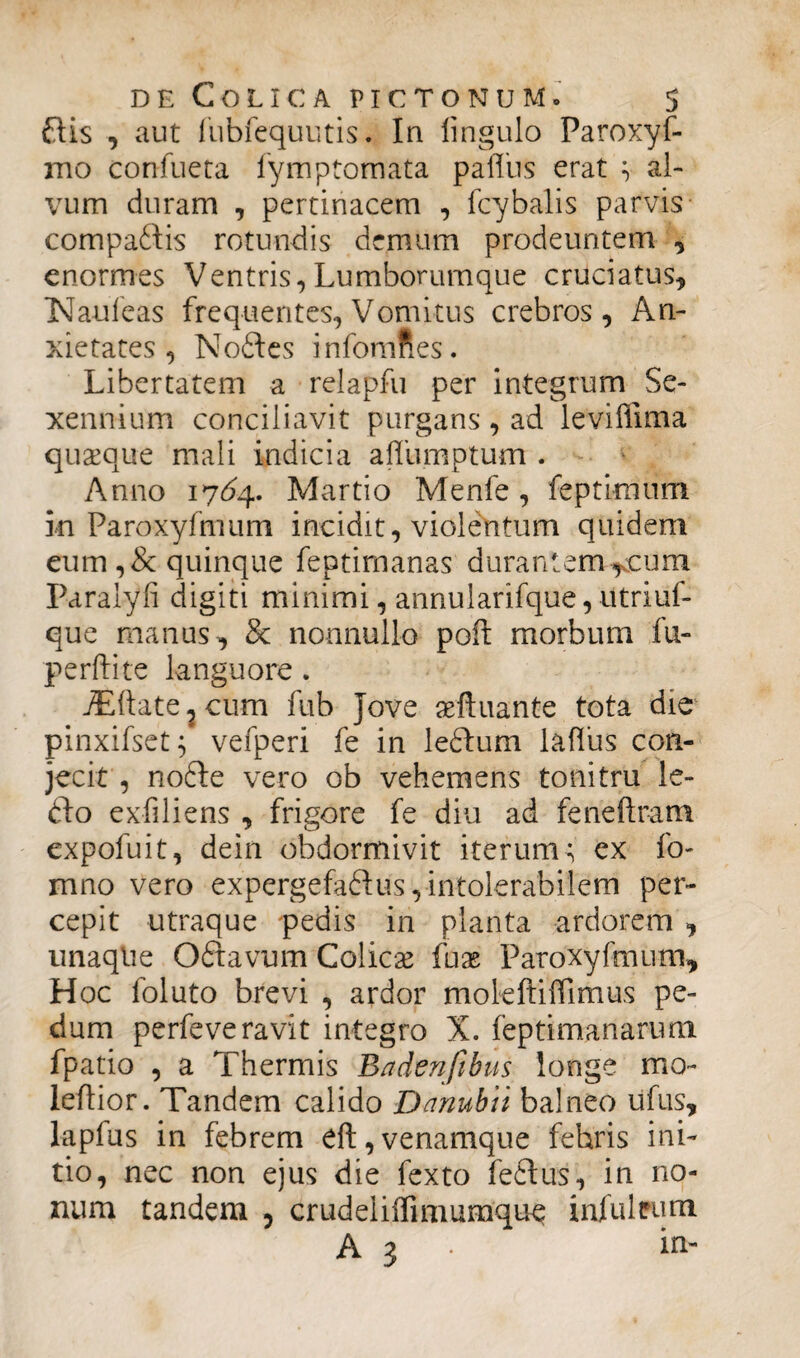 ftis , aut fubfequutis. In iingulo Paroxyf- mo confueta fymptomata pafliis erat v al¬ vum duram , pertinacem , fcybalis parvis compaifis rotundis demum prodeuntem , enormes Ventris,Lumborumque cruciatus, N an leas frequentes, Vomitus crebros, An¬ xietates, Nodies infomnes. Libertatem a relapfu per integrum Se¬ xennium conciliavit purgans , ad leviffima quasque mali indicia affumptum. Anno 1764. Martio Menfe, feptimtim in Paroxyfmum incidit, violentum quidem eum,& quinque feptirnanas durantem*eum Paralyfi digiti minimi, annularifque, utriuf- que manus, & nonnullo poft morbum lu¬ pe rft i te languore . jEftate, cum fub Jove aeftuante tota die pinxifset; vefperi fe in ledlum laffus con¬ jecit , nodle vero ob vehemens tonitru le- dlo exfiliens , frigore fe diu ad feneftram expofuit, dein obdormivit iterum< ex fo- mno vero expergefadlus, intolerabilem per¬ cepit utraque pedis in planta ardorem , unaqlie Odtavum Colicae fuse Paroxyfmum, Hoc foluto brevi , ardor moleftiffimus pe¬ dum perfeve ravit integro X. feptimanarum fpatio , a Thermis Badenfibus longe mo- leftior. Tandem calido Danubii balneo ufus, lapfus in febrem eft, venamque febris ini¬ tio, nec non ejus die fexto fedtus, in no¬ num tandem , crudeliffimumque infui eum