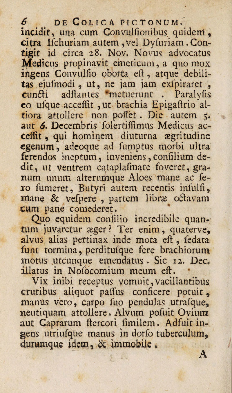 incidit, una cum Convulfionibus quidem , citra Ifchuriam autem, vel Dyfuriam . Con¬ tigit id circa 28. Nov. Novus advocatus Medicus propinavit emeticum, a quo mox ihgens Gonvulfio oborta eft, atque debili¬ tas, ejufmodi , ut, ne jam jam exfpiraret , cun£H adftantes ^metuerunt . Paraiyfis eo ufque acceffit ,ut brachia Epigaftrio al- tiora attollere non poliet. Die autem 5. aut 6. Decembris foiertiffimus Medicus ac¬ ceffit , qui hominem diuturna aegritudine egenum, adeoque ad fumptus morbi ultra ferendos ineptum, inveniens, confilium de¬ dit, ut Ventrem cataplafmate foveret, gra¬ num unum alterurhque Aloes mane ac fe¬ ro fumeret, Butyri autem recentis infulli, mane & vefpere , partem librae o£tavam CUm pane comederet* Quo equidem confilio incredibile quan¬ tum juvaretur aeger? Ter enim, quaterve, alvus alias pertinax inde mota eft , fedata funt tormina , perditufque fere brachiorum motus .utcunque emendatus * Sic 12. Dec* illatus in Nofocomium meum eft. Vix inibi receptus vomuit,vacillantibus cruribus aliquot paffus conficere potuit, manus vero, carpo fuo pendulas utrafque, neutiquam attollere * Alvum pofuit Ovium aut Caprarum ftercori fimilem* Adfuit in¬ gens utriufque manus in dorfo tuberculum, durumque idem, & immobile • A