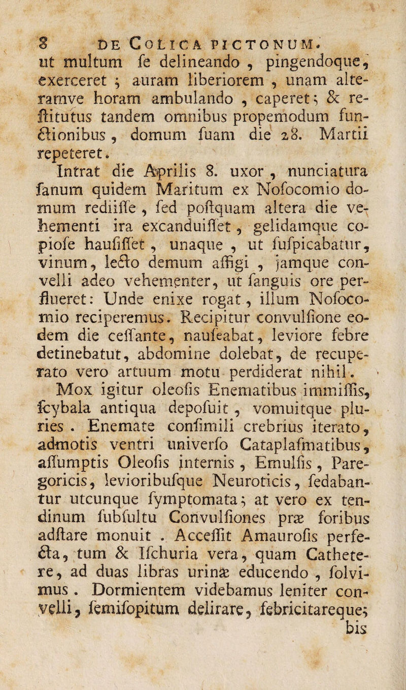 ut multum fe delineando , pingendoqtie, exerceret ; auram liberiorem , unam alte- ramve horam ambulando , caperet; & re- ftitutus tandem omnibus propemodum fun- ffionibus, domum fuam die 28. Martii repeteret. Intrat die Aprilis 8. uxor , nunciatura fanum quidem Maritum ex Nofocomio do¬ mum rediiffe , fed poftquam altera die ve¬ hementi ira excanduiffet , gelidamque co- piofe haufifiet , unaque , ut fufpicabatur, vinum, lefto demum affigi , jamque con¬ velli adeo vehementer, ut fanguis ore per¬ flueret: Unde enixe rogat, illum Nofoco¬ mio reciperemus. Recipitur convulfione eo¬ dem die ceffante, naufeabat, leviore febre detinebatut, abdomine dolebat, de recupe¬ rato vero artuum motu perdiderat nihil. Mox igitur oleofis Enematibus immiffis, fcybala antiqua depofuit , vomuitque plu¬ ries . Enemate conlimili crebrius iterato, admotis ventri univerfo Cataplafmatibus, affumptis Oleofis internis , Emulfis, Pare- goricis, levioribufque Neuroticis, fedaban- tur utcunque fymptomata; at vero ex ten¬ dinum fubfultu Convulflones prae foribus ad flare monuit . A ocelli t Amaurofis perfe- fta, tum & Ifchuria vera, quam Cathete¬ re, ad duas libras urinae educendo , folvi- mus . Dormientem videbamus leniter con¬ velli 3 iemifopitum delirare, febricitareque; bis