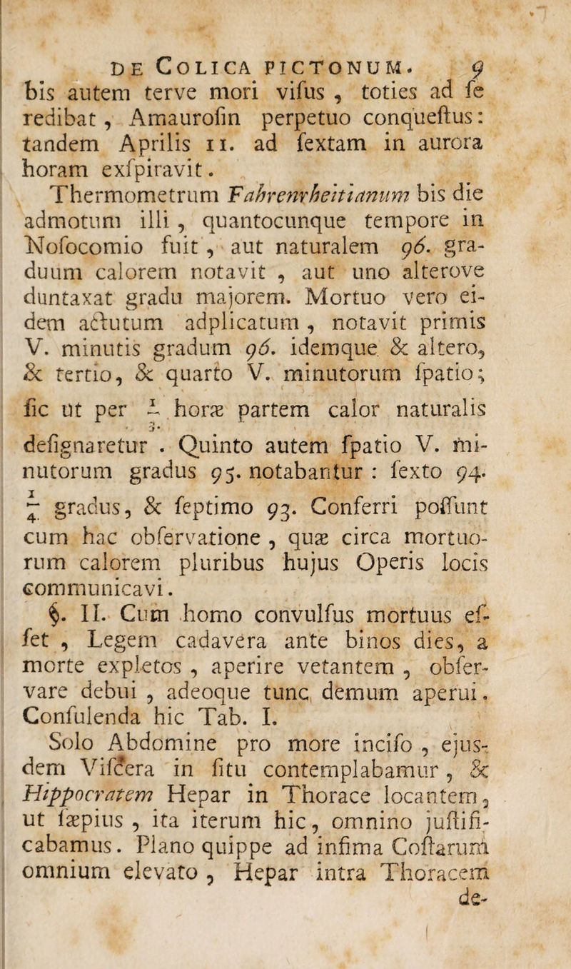 bis autem terve mori vifus , toties ad fe redibat, Amaurofin perpetuo conqueftus: tandem Aprilis ii. ad fextam in aurora horam exfpiravit. Thermometrum Fahrenxbeitianum bis die admotum illi , quantocunque tempore in Nofocomio fuit , aut naturalem 96. gra¬ duum calorem notavit , aut uno alterove duntaxat gradu majorem» Mortuo vero ei¬ dem artutum adplicatum, notavit primis V. minutis gradum 96. idemque & altero, & terno, & quarto V. minutorum ipatio; fic ut per ~ horx partem calor naturalis * j • defignaretux . Quinto autem fpatio V. mi¬ nutorum gradus 95. notabantur : fexto 94. ~ gradus, & feptimo 93. Conferri poliunt cum hac obfervatione , qua? circa mortuo¬ rum calorem pluribus hujus Operis locis communicavi. §. II. Cum homo convulfus mortuus e fi fet , Legem cadavera ante binos dies, a morte expletos , aperire vetantem , obfer- vare debui , adeoque tunc demum aperui. Confulenda hic Tab. I. Solo Abdomine pro more incifo , ejus¬ dem Vifcera in fi tu contemplabamur , & Hippocratem Hepar in Thorace locantem, ut laepius , ita iterum hic, omnino juftifi- cabamus. Plano quippe ad infima Coftaruni omnium elevato , Hepar intra Thoracem de-