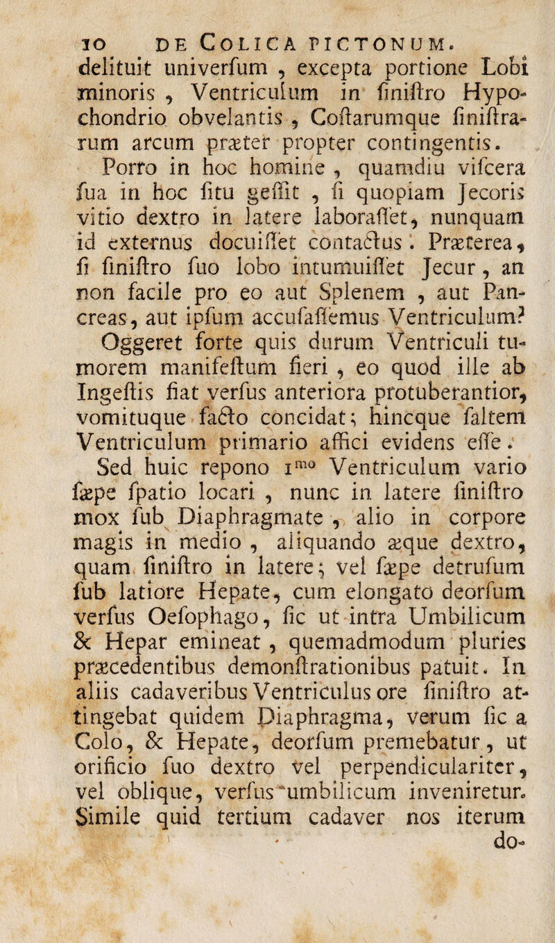 delituit univerfum , excepta portione Lobi minoris , Ventriculum in finiftro Hypo¬ chondrio obvelantis , Coftarumque finiftra- rum arcum pr$ter propter contingentis. Porro in hoc homine , quamdiu vifcera fua in hoc fitu geffit , fi quopiam Jecoris vitio dextro in latere laboraffet, nunquam id externus docuiflet contaflus Praeterea , fi finiftro fuo lobo intumuiflet Jecur, an non facile pro eo aut Splenem , aut Pan¬ creas, aut ipfum accufaflemus Ventriculum? Oggeret forte quis durum Ventriculi tu¬ morem manifeftum fieri , eo quod ille ab Ingeftis fiat verfus anteriora protuberantior, Vomituque fadto concidat; hincque faltem Ventriculum primario affici evidens effe. Sed huic repono xmo Ventriculum vario fepe fpatio locari , nunc in latere fmiftro mox fub Diaphragmate , alio in corpore magis in medio , aliquando aeque dextro, quam fmiftro in latere; vel faepe detrufum fub latiore Hepate, cum elongato deorfum verfus Oefophago, fic ut intra Umbilicum 8c Hepar emineat , quemadmodum pluries praecedentibus demonftrationibus patuit. In aliis cadaveribus Ventriculus ore finiftro at¬ tingebat quidem Diaphragma, verum fic a Colo, & Hepate, deorfum premebatur, ut orificio fuo dextro Vel perpendicularitcr, vel oblique, verfus'umbilicum inveniretur. Simile quid tertium cadaver nos iterum ' * do-