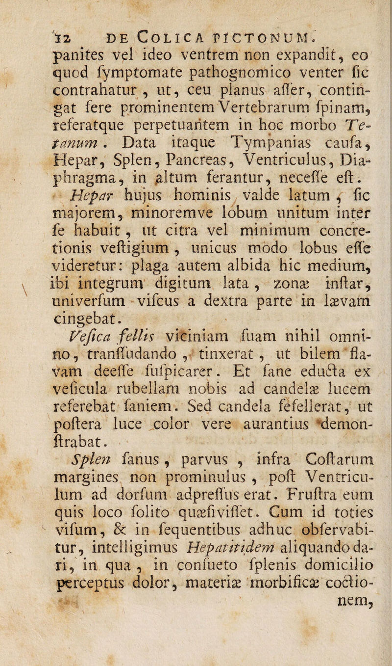 panites vel ideo ventrem non expandit, eo qucd fymptomate pathognomico venter fic contrahatur , ut, ceu planus affer, contin¬ gat fere prominentem Vertebrarum fpinam, referatque perpetuantem in hoc morbo Te¬ tanum . Data itaque Tympanias caufa. Hepar, Splen, Pancreas, Ventriculus, Dia¬ phragma, in .altum ferantur, neceffe efL Hepar hujus hominis valde latum , fic majorem, minorem ve lobum unitum inter fe habuit, ut citra vel minimum concre¬ tionis veftigium, unicus modo lobus effe videretur: plaga autem albida hic medium, ibi integrum digitum lata, zonae inftar, univerfum vifcus a dextra parte in laevam cingebat. Veftca fellis viciniam fuam nihil omni¬ no, tranffudando , tinxerat , ut bilem fla¬ vam deeffe fufpicarer. Et fane eduffa ex veficula rubellam nobis ad candelae lucem referebat faniem. Sed candela fefellerat, ut poftera luce color vere aurantius demon- ft rabat. Splen fanus, parvus , infra Collarum margines non prominulus , poli Ventricu¬ lum ad dorfum adprefliis erat. Fruftra eum quis loco folito quaefiviflet. Cum id toties vifum, & in fequentibus adhuc obfervabi- tur, intelligimus Hepatiti dem aliquando da¬ ri, in qua , in confueto fplenis domicilio perceptus dolor, materia morbificae coclio- nem,