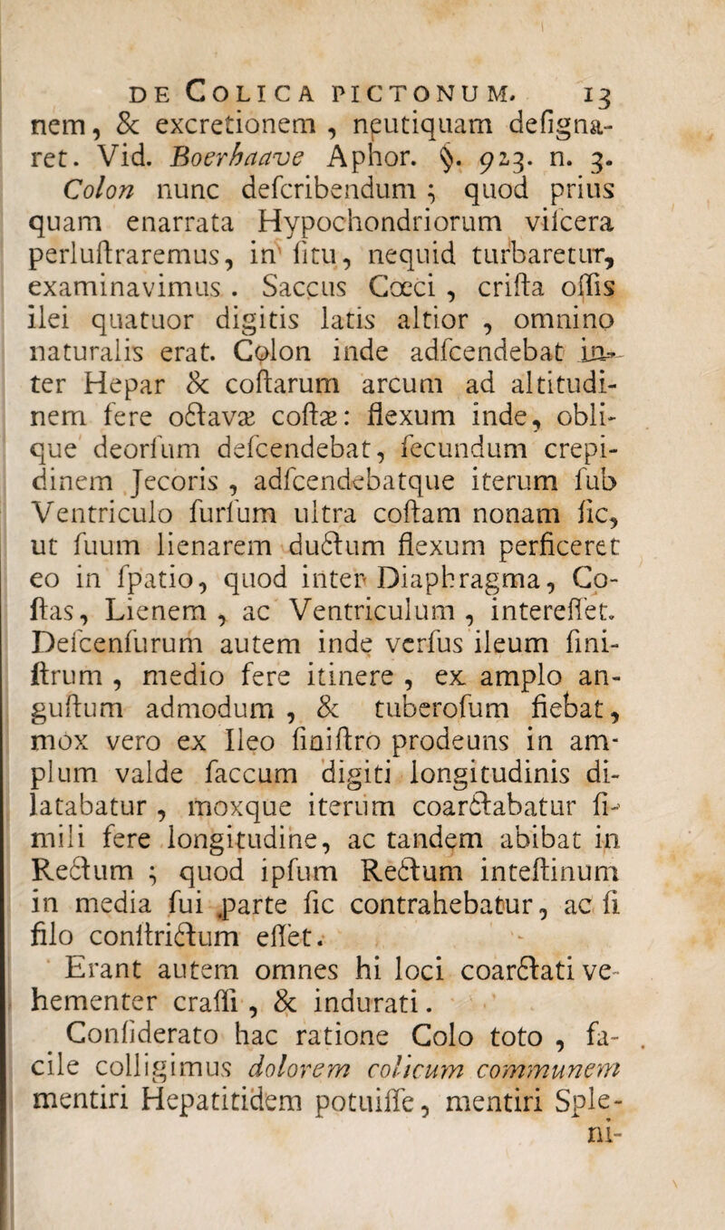 nem, & excretionem , nputiquam defigna- ret. Vid. Boerhaave Aphor. §. 923. n. 3. Colon nunc defcribendum ; quod prius quam enarrata Hypochondriorum vifcera perluftraremus, iffifitu, nequid turbaretur, examinavimus . Saccus Cocci , crifta offis ilei quatuor digitis latis altior , omnino naturalis erat. Colon inde adfcendebat in¬ ter Hepar & coftarum arcum ad altitudi¬ nem fere oftavse coftae: flexum inde, obli¬ que deorfum defcendebat, fecundum crepi¬ dinem Jecoris , adfcendebatque iterum fub Ventriculo furfum ultra coftam nonam fic, ut fuum lienarem duftum flexum perficeret eo in fpatio, quod inter Diaphragma, Co¬ llas, Lienem, ac Ventriculum, intereffet. Defcenfurum autem inde verfus ileum fini- ftrum , medio fere itinere , ex amplo an- guftum admodum , & tuberofum fiebat, mox vero ex Ileo fiaiftro prodeuns in am¬ plum valde faecum digiti longitudinis di¬ latabatur , moxque iterum coarftabatur fi-' mili fere longitudine, ac tandem abibat in Redfium ; quod ipfum Re£lum inteftinum in media fui parte fic contrahebatur, ac fi filo conitriftum eflet. Erant autem omnes hi loci coarftati ve¬ hementer craffi , & indurati. Confiderato hac ratione Colo toto , fa¬ cile colligimus dolorem colicum communem mentiri Hepatitidem potuiffe, mentiri Sple¬ ni-