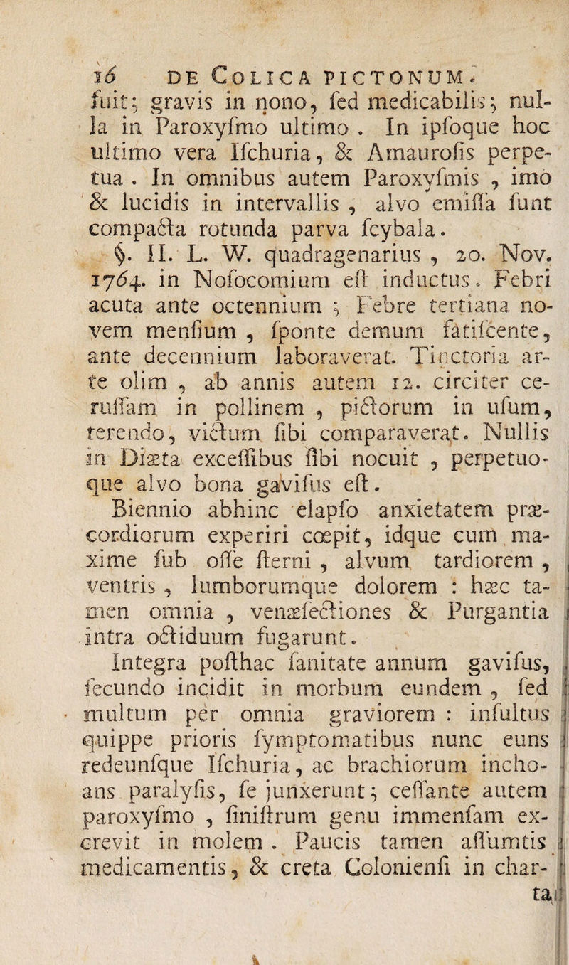 fuit; gravis in nono, fed medicabilis; nul¬ la in Paroxyfmo ultimo . In ipfoque hoc ultimo vera Ifchuria, & Amaurofis perpe¬ tua . In omnibus autem Paroxyfmis , imo & lucidis in intervallis , alvo emifla funt compafta rotunda parva fcybala. §. II. L. W. quadragenarius , 20. Nov. iydq. in Nofocomium efl inductus. Febri acuta ante octennium ; Febre tertiana no¬ vem mendum , fponte demum fatifcente, ante decennium laboraverat. Tinctoria ar¬ te olim , ab annis autem 12. circiter ce- ruffam in pollinem , piftorum in ufum, terendo, vicium libi comparaverat. Nullis in Diaeta exceffibus libi nocuit , perpetuo- que alvo bona gavifus efl. Biennio abhinc elapfo anxietatem prae¬ cordiorum experiri coepit, idque cum ma¬ xime fub ode fterni , alvum tardiorem , , ventris , lumborumque dolorem : ha:c ta- ■ men omnia , venaefectiones & Purgantia 1 intra oftiduum fugarunt. Integra pofthac fanitate annum gavifus, . fecundo incidit in morbum eundem , fed : • multum per omnia graviorem ; infultus ! quippe prioris fymptomatibus nunc euns : redeimfque Ifchuria, ac brachiorum incho¬ ans paralyfis, fe junxerunt; ce dante autem ; paroxyfmo , finiftrurn genu immenfam ex- : crevit in molem . Paucis tamen adumtis i • 7 medicamentis, & creta Colonienli in char- jj taij ' nf I k