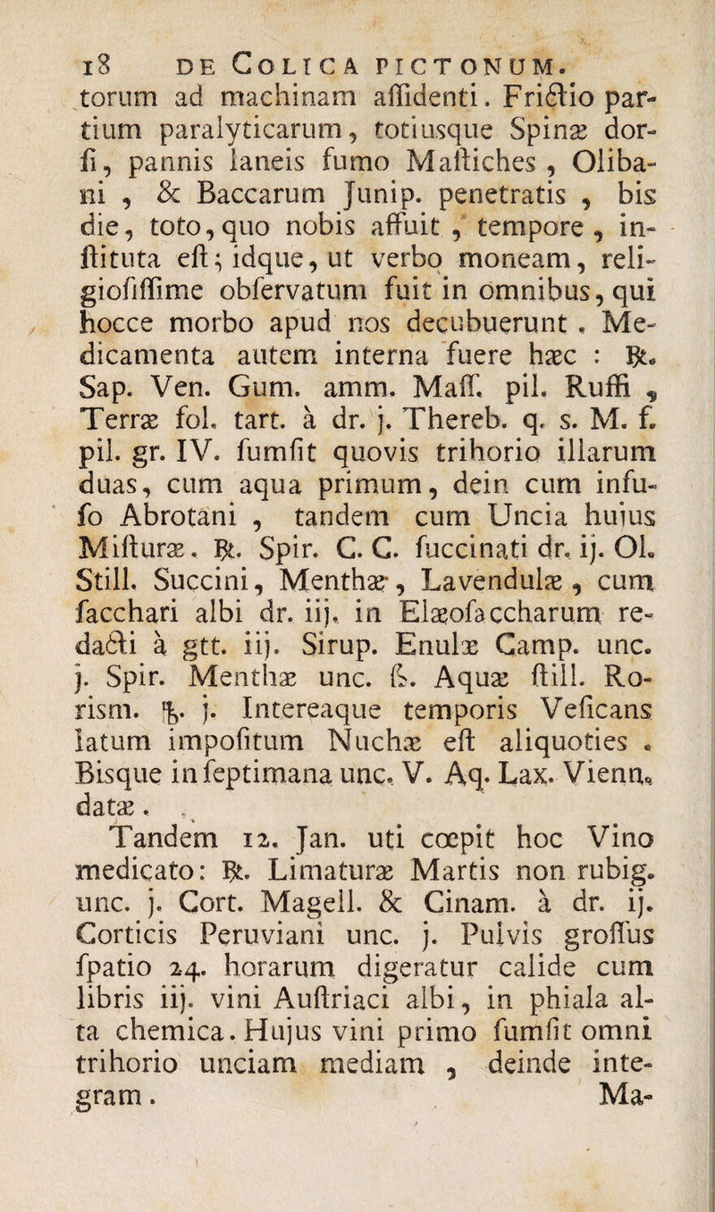 torum ad machinam allidenti. Fridtio par¬ tium paralyticarum, totiusque Spinae dor- fi, pannis laneis fumo Maftiches , Oliba- ni , & Baccarum Junip. penetratis , bis die, toto,quo nobis affuit , tempore, in- ffituta eft;idque,ut verbo moneam, reli- giofiffime obfervatum fuit in omnibus, qui hocce morbo apud nos decubuerunt , Me¬ dicamenta autem interna fuere hxc : Sap. Ven. Gum. amm. Maff. piL Ruffi „ Terrse foh tart. a dr. j. Thereb. q. s. M. f. pii. gr. IV. fumfit quovis trihorio illarum duas, cum aqua primum, dein cum infu- fo Abrotani , tandem cum Uncia huius Mifturae. Spir. C. C. fuccinati dr. ij. Oh Stili. Succini, Menthae*, Lavenduias, cum facchari albi dr. ii], in Elaeofa ccharum re- dadii a gtt. iij. Sirup. Enulae Camp. unc. j. Spir. Menthas unc. fe. Aquas ftill. Ro- rism. % j. Intereaque temporis Vreficans latum impolitum Nuchas eft aliquoties . Bisque inieptimana unc. V. Aq- Lax. Vienn* datas. . Tandem 12, Jan. uti coepit hoc Vino medicato: Limaturae Martis non rubig. unc. j. Cort. Magell. & Cinam. a dr. ij. Corticis Peruviani unc. j. Pulvis groifus fpatio 24. horarum digeratur calide cum libris iij. vini Auftriaci albi, in phiala al¬ ta chemica. Hujus vini primo fumfit omni trihorio unciam mediam , deinde inte¬ gram . Ma-