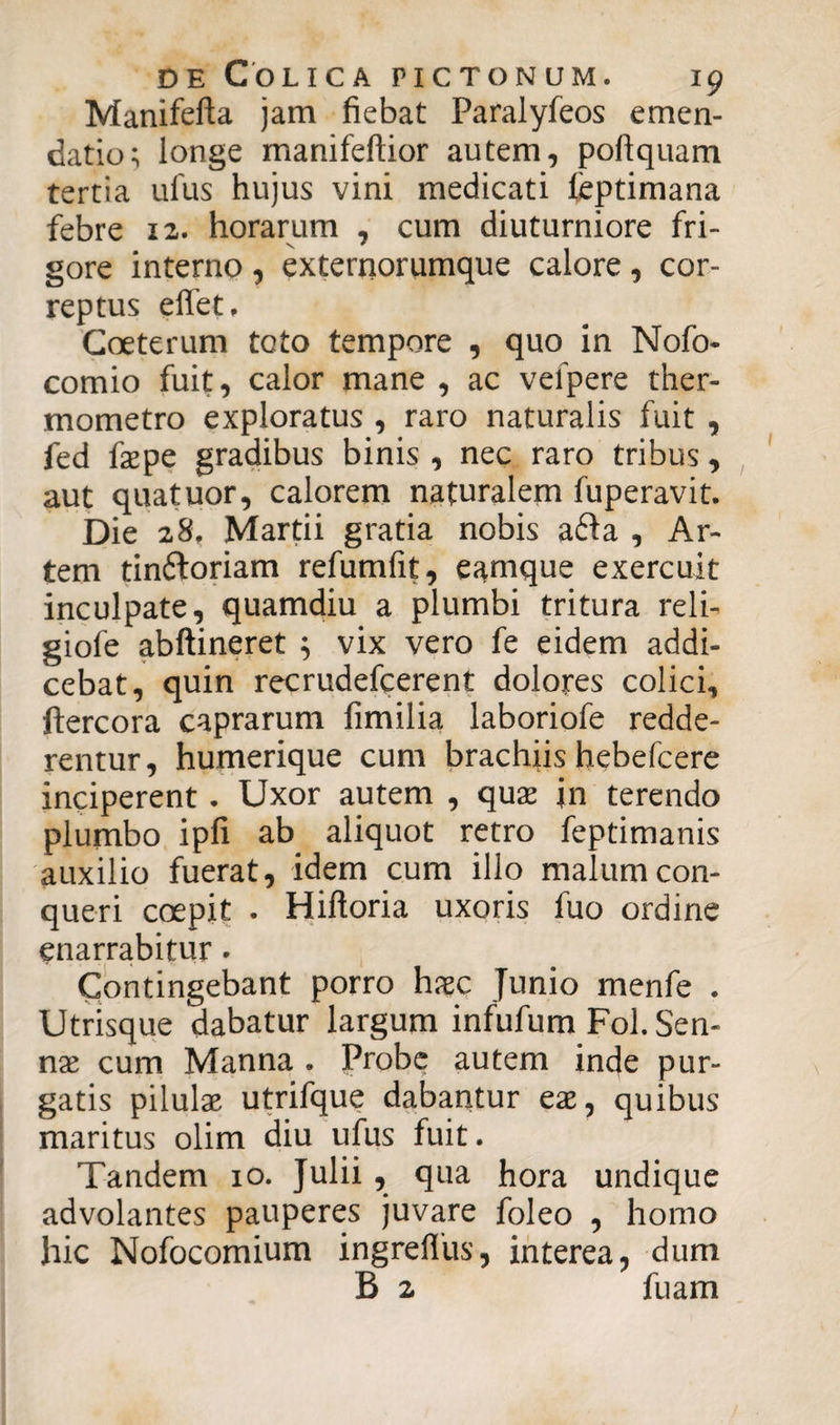 Manifefta jam fiebat Paralyfeos emen¬ datio; longe manifeftior autem, poftquam tertia ufus hujus vini medicati feptimana febre 12. horarum , cum diuturniore fri¬ gore interno , externorumque calore , cor¬ reptus effet, Coeterum toto tempore , quo in Nofo- comio fuit, calor mane , ac vefpere ther- mometro exploratus , raro naturalis fuit , fed faepe gradibus binis , nec raro tribus, aut quatuor, calorem naturalem fuperavit. Die 28, Martii gratia nobis a£ta , Ar¬ tem tinftoriam refumfit, eamque exercuit inculpate, quamdiu a plumbi tritura reli- giofe abftineret ; vix vero fe eidem addi¬ cebat, quin recrudefcerent dolores colici, ftercora caprarum fimilia laboriofe redde¬ rentur, humerique cum brachiis hebefcere inciperent . Uxor autem , qux jn terendo plumbo ipfi ab aliquot retro feptimanis auxilio fuerat, idem cum illo malum con¬ queri coepit . Hiftoria uxoris fuo ordine enarrabitur. Contingebant porro haec Junio menfe . Utrisque dabatur largum infufum Fol. Sen- nx cum Manna . Probe autem inde pur¬ gatis pilulae utrifque dabantur eae, quibus maritus olim diu ufus fuit. Tandem 10. Julii, qua hora undique advolantes pauperes juvare foleo , homo hic Nofocomium ingrefliis, interea, dum B 2 fuam