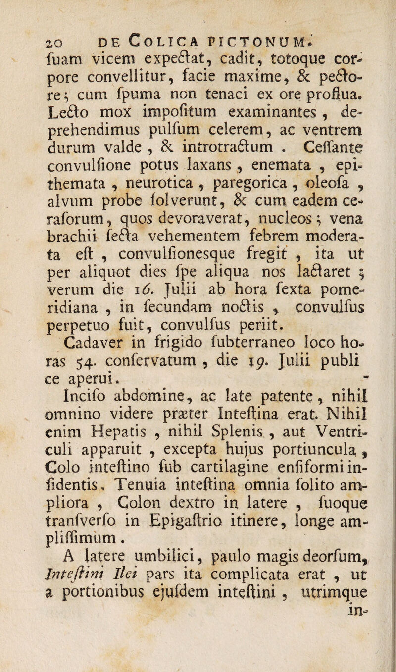 fuam vicem expediat, cadit, totoque cor¬ pore convellitur, facie maxime, & pedlo- re} cum fpuma non tenaci ex ore proflua» Ledlo mox impofitum examinantes , de¬ prehendimus pulfum celerem, ac ventrem durum valde , & introtradlum . Celfante convulfione potus laxans , enemata , epi¬ themata , neurotica , paregorica , oleofa , alvum probe folverunt, & cum eadem ce- raforum, quos devoraverat, nucleos} vena brachii fedla vehementem febrem modera¬ ta eft , convulfionesque fregit , ita ut per aliquot dies fpe aliqua nos ladlaret 5 verum die 16. Julii ab hora fexta pome- ridiana , in fecundam noftis * convulfus perpetuo fuit, convulfus periit. Cadaver in frigido fubterraneo loco ho¬ ras 54. confervatum , die 19. Julii publi ce aperui, Incifo abdomine, ac late patente, nihil omnino videre praeter Inteftina erat. Nihil enim Hepatis , nihil Splenis , aut Ventri¬ culi apparuit , excepta hujus portiuncula , Colo inteftino fub cartilagine enfiformiin- fidentis. Tenuia inteftina omnia folito am¬ pliora , Colon dextro in latere , fuoque tranfverfo in Epigaftrio itinere, longe am- pliffimum. A latere umbilici, paulo magis deorfum, Inteftini Ilei pars ita complicata erat , ut a portionibus ejufdem inteftini, utrimque in-