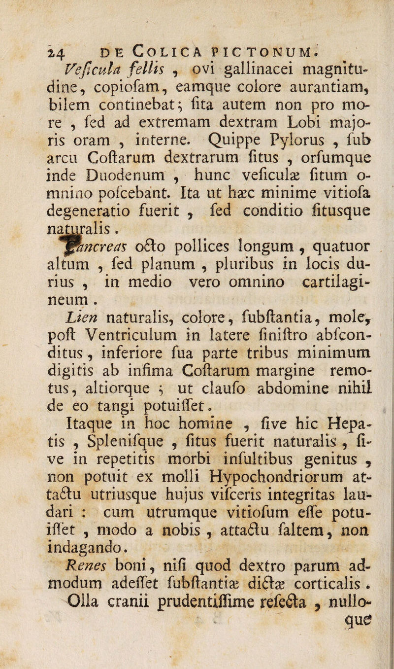 Vejtcula fellis , ovi gallinacei magnitu¬ dine, copiofam, eamque colore aurantiam, bilem continebat} fita autem non pro mo¬ re , fed ad extremam dextram Lobi majo¬ ris oram , interne. Quippe Pylorus , fub arcu Coftarum dextrarum fitus , orfumque inde Duodenum , hunc veficulae fitum o- mnino pofcebant. Ita ut haec minime vitiofa degeneratio fuerit , fed conditio fitusque naturalis . jpmcreas o£lo pollices longum , quatuor altum , fed planum , pluribus in locis du¬ rius , in medio vero omnino cartilagi¬ neum . Lien naturalis, colore, fubftantia, mole, poft Ventriculum in latere finiftro abfcon- ditus, inferiore fua parte tribus minimum digitis ab infima Coftarum margine remo¬ tus, altiorque } ut claufo abdomine nihil de eo tangi potuifiet. Itaque in hoc homine , five hic Hepa¬ tis , Splenifque , fitus fuerit naturalis , fi¬ ve in repetitis morbi infultibus genitus , non potuit ex molli Hypochondriorum at- ta£tu utriusque hujus vifceris integritas lau¬ dari : cum utrumque vitiofum efle potu- iflet , modo a nobis , attaftu faltem, non indagando. Renes boni, nifi quod dextro parum ad¬ modum adeffet fubftantia di&se corticalis * Olla cranii prudentilfime refeila , nullo¬ que