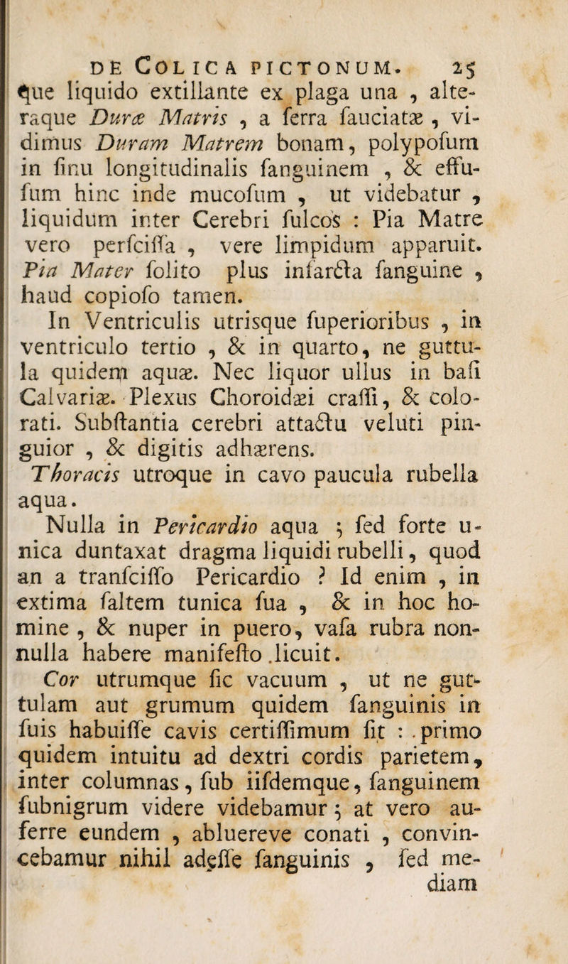 que liquido extillante ex plaga una , alte- raque Durae Matris , a ferra fauciatas , vi¬ dimus Duram Matrem bonam, polypofunt in finu longitudinalis fanguinem , & effu- fum hinc inde mucofum , ut videbatur , liquidum inter Cerebri fulcos : Pia Matre vero perfcilfa , vere limpidum apparuit. Pia Mater folito plus iniarda fanguine , haud copiofo tamen. In Ventriculis utrisque fuperioribus , in ventriculo tertio , & in quarto, ne guttu¬ la quidem aquas. Nec liquor ullus in bafi Calvariae. Plexus Choroidaei crafii, & colo¬ rati. Subftantia cerebri attadlu veluti pin¬ guior , & digitis adhaerens. Thoracis utroque in cavo paucula rubella aqua. Nulla in Pericardio aqua } fed forte u« nica duntaxat dragma liquidi rubelli, quod an a tranfciffo Pericardio ? Id enim , in extima faltem tunica fua , Sc in hoc ho¬ mine , & nuper in puero, vafa rubra non¬ nulla habere manifefto .licuit. Cor utrumque fic vacuum , ut ne gut¬ tulam aut grumum quidem fanguinis in fuis habuiffe cavis certiffimum fit : .primo quidem intuitu ad dextri cordis parietem, inter columnas, fub iifdemque, fanguinem fubnigrum videre videbamur} at vero au¬ ferre eundem , abluereve conati , convin¬ cebamur nihil adeffe fanguinis , fed me¬ diam