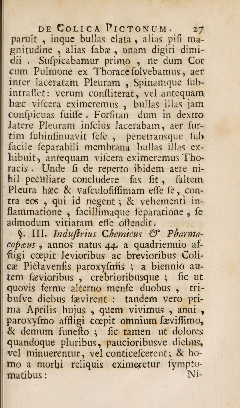 paruit , inque bullas elata , alias pili ma¬ gnitudine , alias fabae , unam digiti dimi¬ dii . Sufpicabamur primo , ne dum Cor cum Pulmone ex Thorace folvebamus, aer inter laceratam Pleuram , Spinamque lub- intraffet: verum conftiterat, vel antequam haec vifcera eximeremus , bullas illas jam confpicuas fuiffe . Forfitan dum in dextro latere Pleuram infcius lacerabam, aer fur- tim fubinfinuavit fefe , penetransque fub facile feparabili membrana bullas illas ex¬ hibuit, antequam vifcera eximeremus Tho¬ racis i Unde fi de reperto ibidem aere ni¬ hil peculiare concludere fas fit, faltem Pleura hxc & vafculofiflimam effe fe, con¬ tra eos , qui id negent; & vehementi in¬ flammatione , facillimaque feparatione , fe admodum vitiatam effe oftendiU III. Indujlrius Chemicus & Fbarma- copceus , annos natus 44. a quadriennio af¬ fligi coepit levioribus ac brevioribus Coli- cx Pidtavenfis paroxyfmis ; a biennio au¬ tem furvioribus , crebrioribusque ; fic ut quovis ferme alterno menfe duobus , tri- bufve diebus fevirent : tandem vero pri¬ ma Aprilis hujus , quem vivimus , anni y paroxyfmo affligi coepit omnium fasvifllmo, & demum funefto ; fic tamen ut dolores quandoque pluribus, paucioribusve diebus, vel minuerentur, vel conticefcerent; & ho¬ mo a morbi reliquis eximeretur fympto- matibus: Ni-