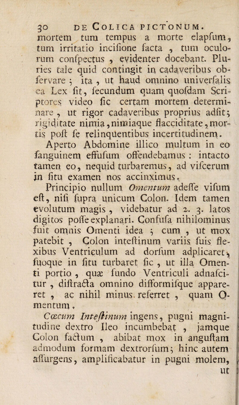 mortem tum tempus a morte elapfum} tum irritatio incifione facta , tum oculo¬ rum confpectus , evidenter docebant. Plu¬ ries tale quid contingit in cadaveribus ob- fervare ; ita , ut haud omnino univerfalis ea Lex fit, fecundum quam quofdam Scri¬ ptores video fic certam mortem determi¬ nare , ut rigor cadaveribus proprius adiit; rigiditate nimia, nimiaque flacciditate* mor¬ tis poli fe relinquentibus incertitudinem. Aperto Abdomine illico multum in eo fanguinem effufum offendebamus : intacto tamen eo, nequid turbaremus, ad vifcerum In fitu examen nos accinximus. Principio nullum Omentum adeife vifum eft, nifi fupra unicum Colon. Idem tamen evolutum magis , videbatur ad 2. 3. latos digitos poffe explanari. Confufa nihilominus fuit omnis Omenti idea ; cum , ut mox patebit , Colon inteftinum variis fuis fle¬ xibus Ventriculum ad dorfum adplicaret^ fqoque in fitu turbaret fic , ut illa Omen¬ ti portio , qux fundo Ventriculi adnafci- tur , diftra&a omnino difformifque appare¬ ret , ac nihil minus, referret , quam Q- mentum * Caecum Inteftinum ingens, pugni magni- . tudine dextro Ileo incumbebat , jamque Colon fadlum , abibat mox in anguftam admodum formam dextrorfum; hinc autem affurgens, amplificabatur in pugni molem, ut