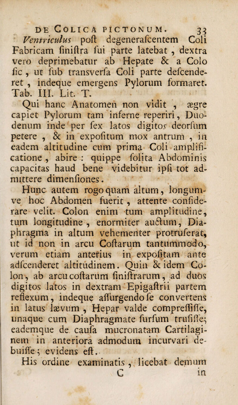 Ventriculus poft degenerafcentem Coli Fabricam finiftra fui parte latebat , dextra vero deprimebatur ab Hepate & a Colo fic , ut fub transverla Coli parte defcende- ret , indeque emergens Pylorum formaret. Tab. III. Lit T. Qui hanc Anatomen non vidit , aegre capiet Pylorum tam inferne reperiri, Duo¬ denum inde per fex latos digito* deorfum petere , & in expofitum mox antrum , in eadem altitudine cum prima Coli amplifi¬ catione , abire : quippe folita Abdominis capacitas haud bene videbitur ipfi tot ad¬ mittere dimenfiones. Hunc autem rogo quam altum, longum- ve hoc Abdomen fuerit , attente confide- rare velit. Colon enim tum amplitudine, tum longitudine, enormiter auftum. Dia¬ phragma in altum vehementer protruferat, ut id non in arcu Coftarum tantummodo, verum etiam anterius in expolitam ante adfcenderet altitudinem. Quin & idem Co¬ lon, ab arcu coftarum finiftrarum, ad duos digitos latos in dextram Epigaftrii partem reflexum, indeque aflurgendofe convertens in latus laevum , Hepar valde compreflifie, unaque cum Diaphragmate furfum trufifle; eademque de caufa mucronatam Cartilagi¬ nem in anteriora admodum incurvari de- buifte; evidens eft. His ordine examinatis , licebat demum C in