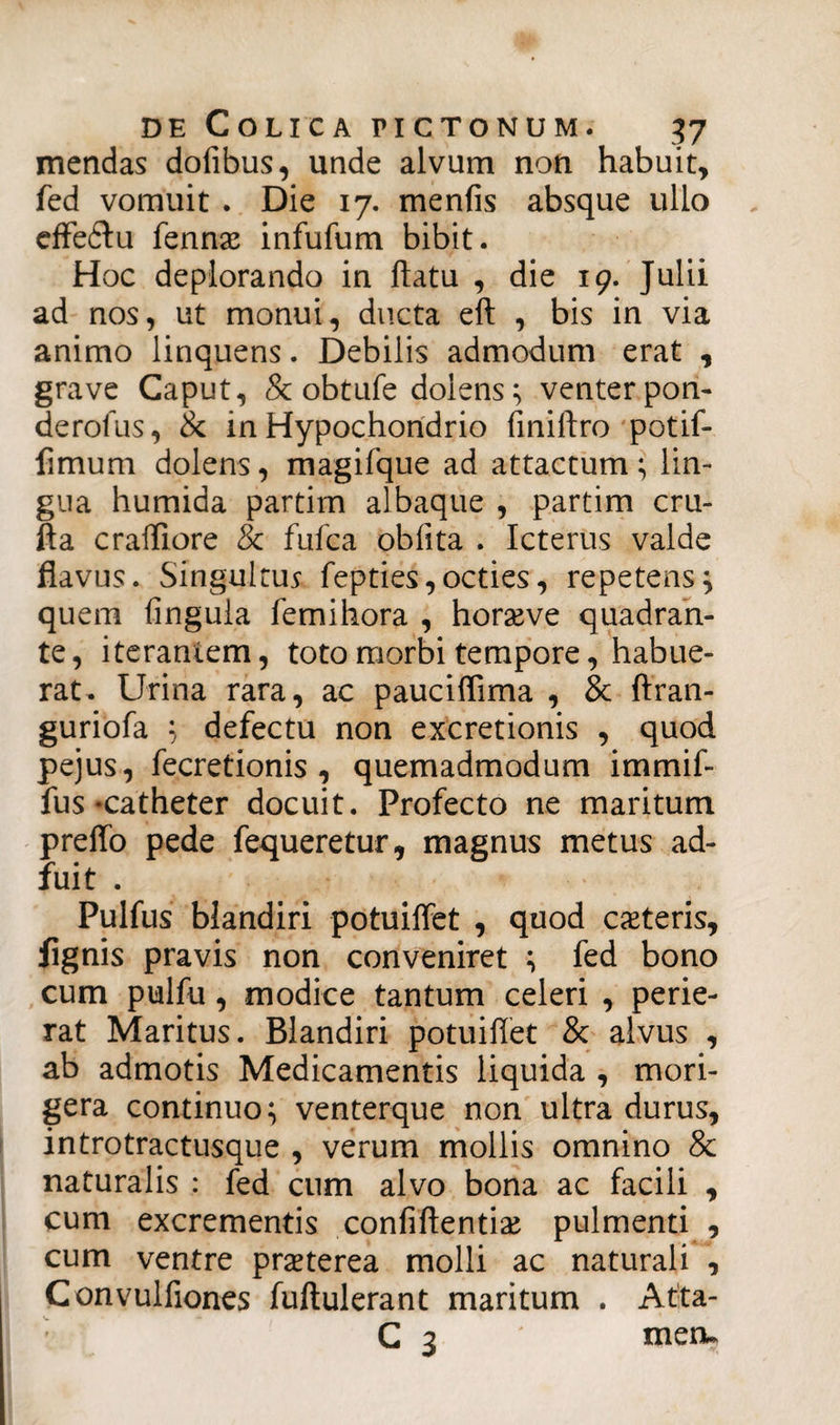 mendas dofibus, unde alvum non habuit, fed vomuit . Die 17. menfis absque ullo effeitu fennx infufum bibit. Hoc deplorando in flatu , die 19. Julii ad nos, ut monui, ducta eft , bis in via animo linquens. Debilis admodum erat , grave Caput, 8c obtufe dolens} venter pon- derofus, & in Hypochondrio finiftro potif- fimum dolens, magifque ad attactum } lin¬ gua humida partim albaque , partim cru- fta cralliore & fufca oblita . Icterus valde flavus. Singultus fepties,octies, repetens} quem lingula femihora , horaeve quadran¬ te, iterantem, toto morbi tempore, habue¬ rat. Urina rara, ac pauciflima , & ftran- guriofa } defectu non excretionis , quod pejus, fecretionis , quemadmodum immif- fus-catheter docuit. Profecto ne maritum preffo pede fequeretur, magnus metus ad¬ fuit . Pulfus blandiri potuiffet , quod exteris, fignis pravis non conveniret } fed bono cum pulfu, modice tantum celeri , perie¬ rat Maritus. Blandiri potuiflet & alvus , ab admotis Medicamentis liquida , mori¬ gera continuo} venterque non ultra durus, introtractusque , verum mollis omnino & naturalis : fed cum alvo bona ac facili , cum excrementis confiflentix pulmenti , cum ventre prxterea molli ac naturali , Convulfiones fuftulerant maritum . Atta- C 3 mea.