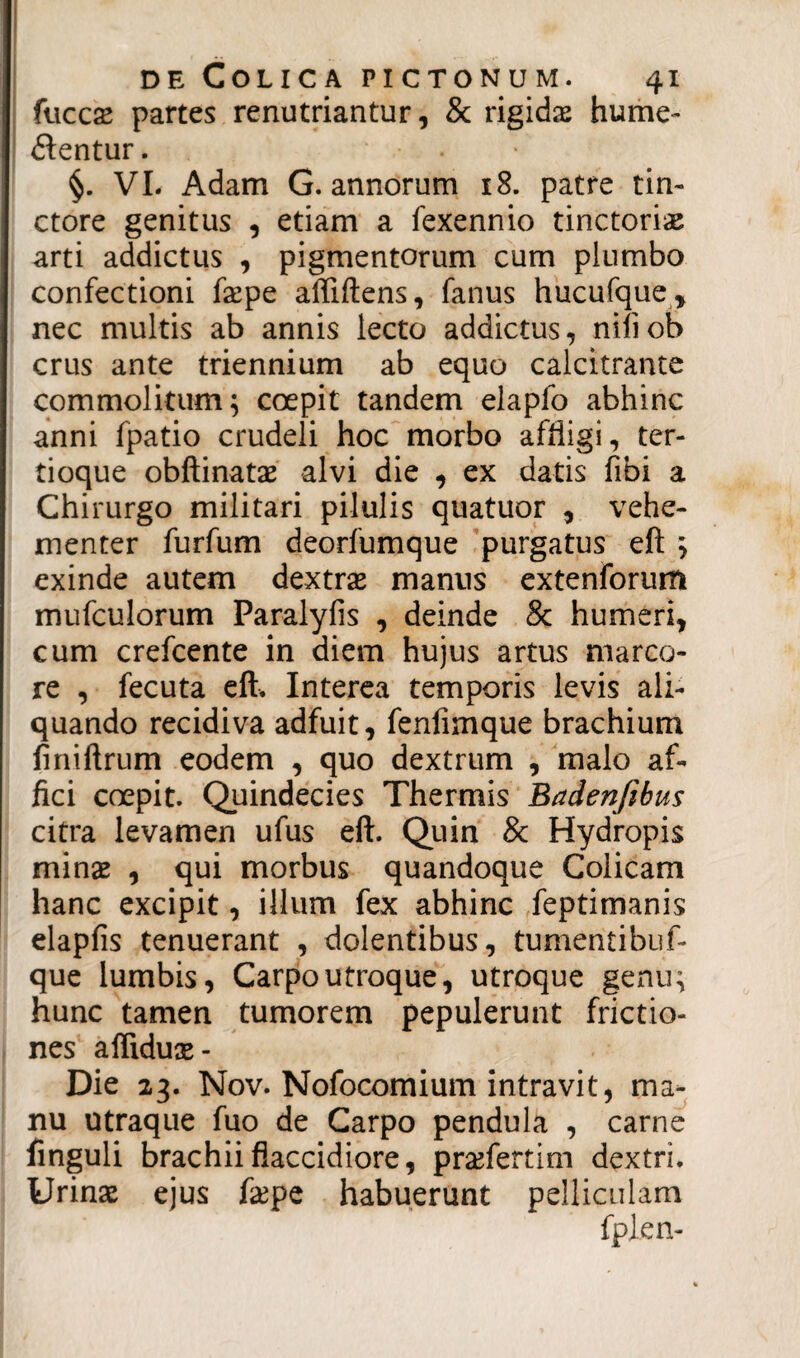 fuccse partes renutriantur, & rigidas hume- dentur. §. VI. Adam G. annorum 18. patre tin- ctore genitus , etiam a fexennio tinctoriae arti addictus , pigmentorum cum plumbo confectioni faepe afliftens, fanus hucufque* nec multis ab annis lecto addictus, niliob crus ante triennium ab equo calcitrante commolitum; coepit tandem elaplo abhinc anni fpatio crudeli hoc morbo affligi, ter- tioque obftinatae alvi die , ex datis fibi a Chirurgo militari pilulis quatuor , vehe¬ menter furfum deorfumque purgatus eft ; exinde autem dextras manus extenforum mufculorum Paralyfis , deinde 8c humeri, cum crefcente in diem hujus artus marco¬ re , fecuta eft. Interea temporis levis ali¬ quando recidiva adfuit, fenfimque brachium iiniftrum eodem , quo dextrum , malo af¬ fici coepit. Quindecies Thermis Badenjibus citra levamen ufus eft. Quin & Hydropis minae , qui morbus quandoque Colicam hanc excipit, illum fex abhinc feptimanis elapfis tenuerant , dolentibus, tumentibuf- que lumbis, Carpoutroque, utroque genu; hunc tamen tumorem pepulerunt frictio¬ nes affiduse- Die 23. Nov. Nofocomium intravit, ma¬ nu utraque fuo de Carpo pendula , carne finguli brachii flaccidiore, praflertim dextri. Urinae ejus faepe habuerunt pelliculam fpien-