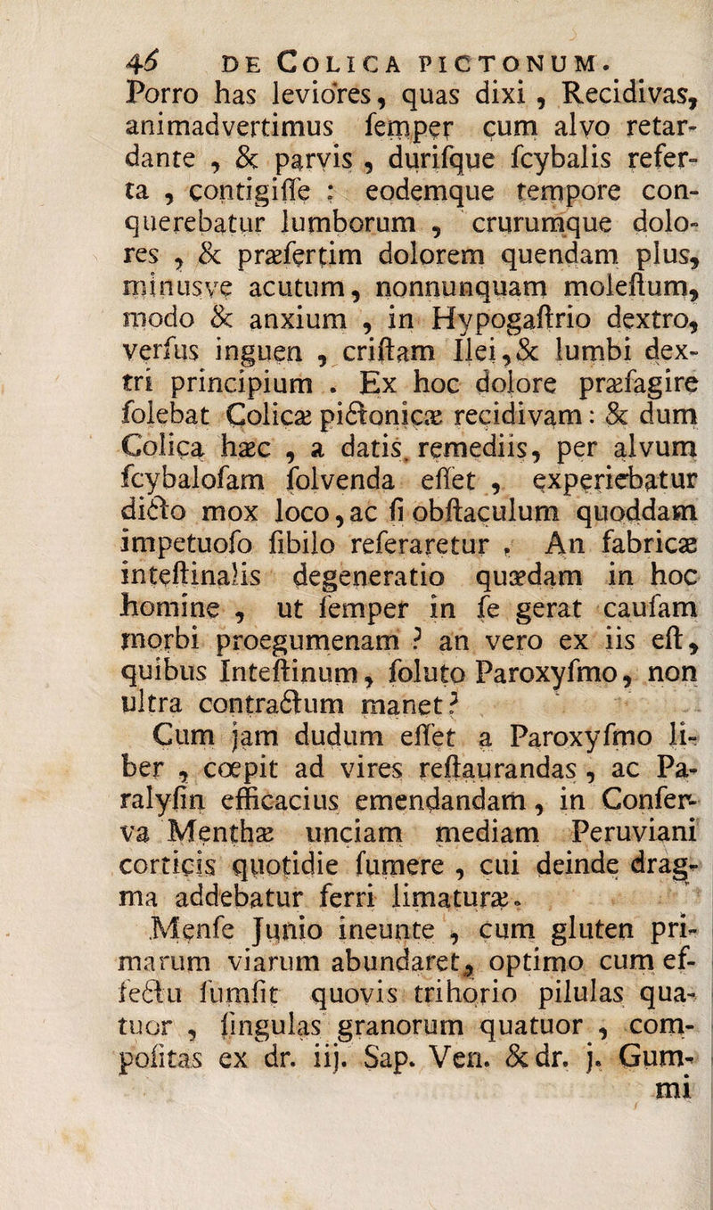 Porro has leviores, quas dixi , Recidivas, animadvertimus femper cum alvo retar¬ dante , & parvis , durifque fcybalis refer¬ ta , contigiffe : eodemque tempore con¬ querebatur lumborum , crurumque dolo¬ res , & prsefertim dolorem quendam plus, niinusve acutum, nonnunquam moleftum, modo & anxium , in Hypogaftrio dextro, verius inguen , criftam Uei,& lumbi dex¬ tri principium . Ex hoc dolore praffagire folebat Colicas pidionicas recidivam: & dum Colica hxc , a datis, remediis, per alvum fcybalofam folvenda effet , experiebatur di&o mox loco, ac fi obftaculum quoddam impetuofo fibilo referaretur , An fabricae inteftinaHs degeneratio qucedam in hoc homine , ut femper in fe gerat caufam morbi proegumenam ? an vero ex iis eft, quibus Inteftinum, foluto Paroxyfmo, non ultra contradhim manet? Cum jam dudum effet a Paroxyfmo li¬ ber , coepit ad vires reftaurandas , ac Pa- ralyfin efficacius emendandam, in Confer¬ va Mentha? unciam mediam Peruviani corticis quotidie fumere , cui deinde drag- ma addebatur ferri limaturae Menfe Junio ineunte , cum gluten pri¬ marum viarum abundaret-, optimo cum ef- fe&u fumfit quovis trihorio pilulas qua- tuor , lingulas granorum quatuor , com- poiitas ex dr. ii). Sap. Ven. &dr. j. Gurm