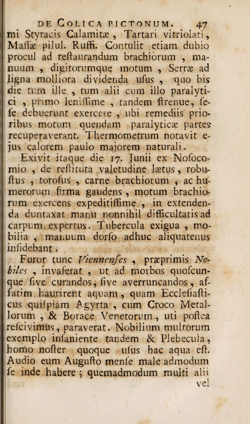 mi Styracis Calamitas , Tartari vitriolati, Maflae pilul. Ruffi. Contulit etiam dubio procul ad refiaurandum brachiorum , ma¬ nuum , digitorumque motum , Serras ad ligna molliora dividenda ufus , quo bis I die tum ille , tum alii cum illo paralyti- \ ci , primo leniffime , tandem firenue, fe- fe debuerunt exercere , ubi remediis prio- | ribus motum quendam paralytica: partes recuperaverant. T hermometrum notavit e- jus calorem paulo majorem naturali. Exivit itaque die 17. Junii ex Nofoco- mio , de r dii tuta valetudine laetus, robu~ fius , torofus , carne brachiorum , ac hu¬ merorum firma gaudens , motum brachio¬ rum exercens expeditiffime , in extenden¬ da duntaxat manu nonnihil difficultatis ad carpum expertus. Tubercula exigua , mo¬ bilia , manuum dorfo adhuc aliquatenus inlidebant. Furor tunc Vtennenfes , praeprimis No¬ biles , invaferat , ut ad morbos quofcun- que five curandos, fi ve averruncandos, af¬ fatim haurirent aquam , quam Ecclefiafii- cus quifpiam Agyrta , cum Croco Metal¬ lorum , & Borace Venetorum, uti pofiea refcivimus, paraverat. Nobilium multorum exemplo infaniente tandem & Plebecula, homo nofler quoque ufus hac aqua di. Audio eum Augufto menfe male admodum fe inde habere } quemadmodum multi alii