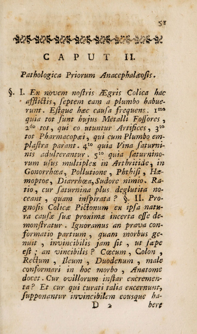 CAPUT II. Pathologica Priorum Anacephalceofis * §. L Ex 7iovem noftris JEgris Colica hac * afflitiis, feptem eam a plumbo habue¬ runt. Eftque hcec caufa frequens, ima quia tot funt hujus Metalli Foffores , 2do tot, qui eo utuntur Artifices, 3to tot Pharmacop&i, qui cum Plumbo em- plaftra parant. 4t0 F/»/? fatumi- nis adulterantur. 5to faturnino- rum u fus multiplex in Arthritide ^ in Gonorrhoea, Pollutione , Phthifi , moptoe, Diarrhoea, Sudor e nimio. Ra¬ tio , cw faturnina plus deglutita no¬ ceant , in [pirata ? §. II. Pro- gnofis Cohe te P itionum ex ipfa natu¬ ra caufje fu te proximae incerta e fi e de- monflratur . Ignoramus an prava con¬ formatio partium , quam morbus ge¬ nuit , invincibilis jam fit , ut fape eft ; an vincibilis ? Coecum , Colon , Retium , Ileum , Duodenum , male conformari m hoc morbo , Anatome docet. Cur ovillorum inflar excremen¬ ta ? Et cur qui curati talia excernunt9 fupponantur invincibilem eous que ha- D os berp