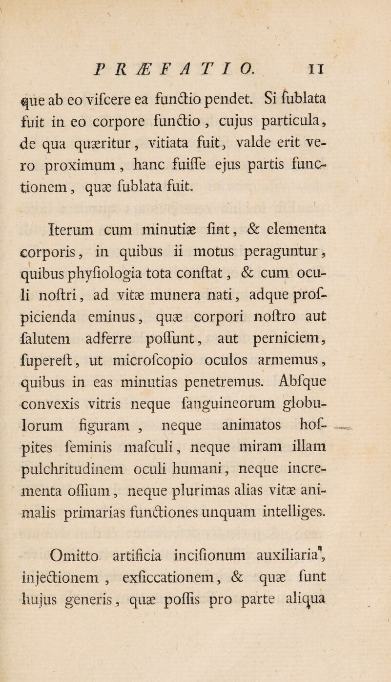 que ab eo vifcere ea fundio pendet. Si fublata fuit in eo corpore funftio , cujus particula, de qua quaeritur, vitiata fuit, valde erit ve¬ ro proximum, hanc fuiflfe ejus partis func¬ tionem , quae fublata fuit. v ; i Iterum cum minutiae fint, & elementa corporis, in quibus ii motus peraguntur, quibus phyfiologia tota confiat, & cum ocu¬ li noftri, ad vitae munera nati, adque prof- picienda eminus, quae corpori noftro aut falutem adferre poliunt, aut perniciem, fupereft, ut microfcopio oculos armemus, quibus in eas minutias penetremus. Abfque convexis vitris neque fanguineorum globu¬ lorum figuram , neque animatos hof- pites feminis mafculi, neque miram illam pulchritudinem oculi humani, neque incre¬ menta offium, neque plurimas alias vitae ani¬ malis primarias functiones unquam intelliges. Omitto, artificia incifionum auxiliaria8, injectionem , exficcationem, & quae funt hujus generis, quae poffis pro parte aliqua