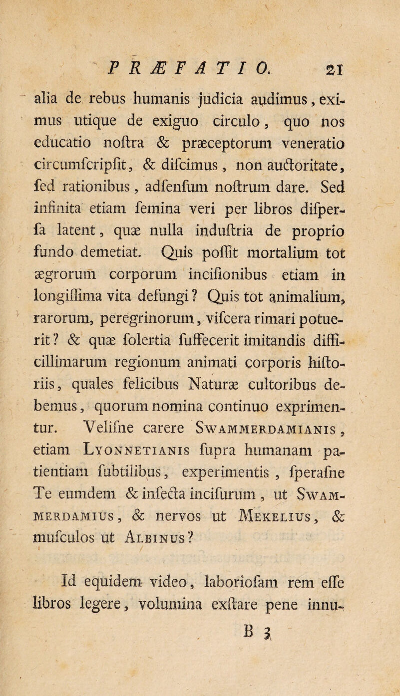 alia de rebus humanis judicia apdimus, exi¬ mus utique de exiguo circulo, quo nos educatio noftra & praeceptorum veneratio circumfcripfit, & dilcimus, non audoritate, fed rationibus, adfenfum noftrum dare. Sed infinita etiam femina veri per libros difper- fa latent, quae nulla induftria de proprio fundo demetiat. Quis poffit mortalium tot aegrorum corporum incifionibus etiam in longiffima vita defungi ? Quis tot animalium, rarorum, peregrinorum, vifcera rimari potue¬ rit ? & quae folertia fuffecerit imitandis diffi¬ cillimarum regionum animati corporis hifto- riis, quales felicibus Naturae cultoribus de¬ bemus , quorum nomina continuo exprimen¬ tur. Velifne carere Swammerdamianis , etiam Lyonnetianis fupra humanam pa¬ tientiam fubtilibus, experimentis , fperafne Te eumdern & infeda incifurum , ut Swam- merdamius , & nervos ut Mekelius , & mufculos ut Albinus? i / Id equidem video, laboriofam rem effe libros legere, volumina exftare pene innu-