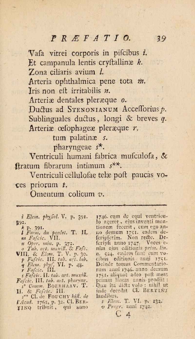 Vafa vitrei corporis in pifcibus i. Et campanula ientis cryftallinae k. Zona ciliaris avium /. Arteria ophthalmica pene tota m, Iris non eft irritabilis n. Arteriae dentales pier aeque o. Durius ad Stenonxanum Acceflorius'^. Sublinguales durius, longi & breves q. Arteriae oefophageae pleraeque n tum palatinae s, pharyngeae s*. Ventriculi humani fabrica mufculofa 3 & (Iratum fibrarum intimum V*. Ventriculi eellulofae telae poft paucas vo* ces priorum t. Omentum colicum v. i Elem. phyjiol. V, p. 391. 392- k p; 39!. , ^ Tr l Farm, au ponlet. T. II, m Fafcic. VIL n Oper. min. p. 372. 0 Tah. art. maxill. & Fafc. VIIL & Elm. T. V. p. 30. p Fafcic. III. tah. art. lab, q Elem, phyf VI, p. 48. Y Fafcic. III. 5 Fafcic. IL tau. art, maxill. Faj 'cic. III. tah. art. pharyng. s* Comtft. BOERHAAV. T. II. & Fafcic. III. Cl. cie FOUCHY hift. de JlAcaA. 1761, p. 32. Cl. Beb- jjnq tribuit, qui anno 1746. cum de equi ventricu¬ lo ageret, ejus inventi men¬ tionem fecerit, cum ego an¬ no demum 1741. eadem de- fcripferim. Non rerie. De- fcripfi anno 1747. Voces e- nim ejus editionis prim. lin. n. <24. caulem finit cum vo¬ cibus editionis anni x741. Deinde tomus Commentario¬ rum anni 1740. anno demum 173 r. aliquot adeo poft meas primas lineas annis prodiit : Qua: ita diri a volo : nihil u inde decedat Cl. Ber.ti.ni laudibus, t Elem. T. VI. p. 132» <v Progr. anni 1742. ct'