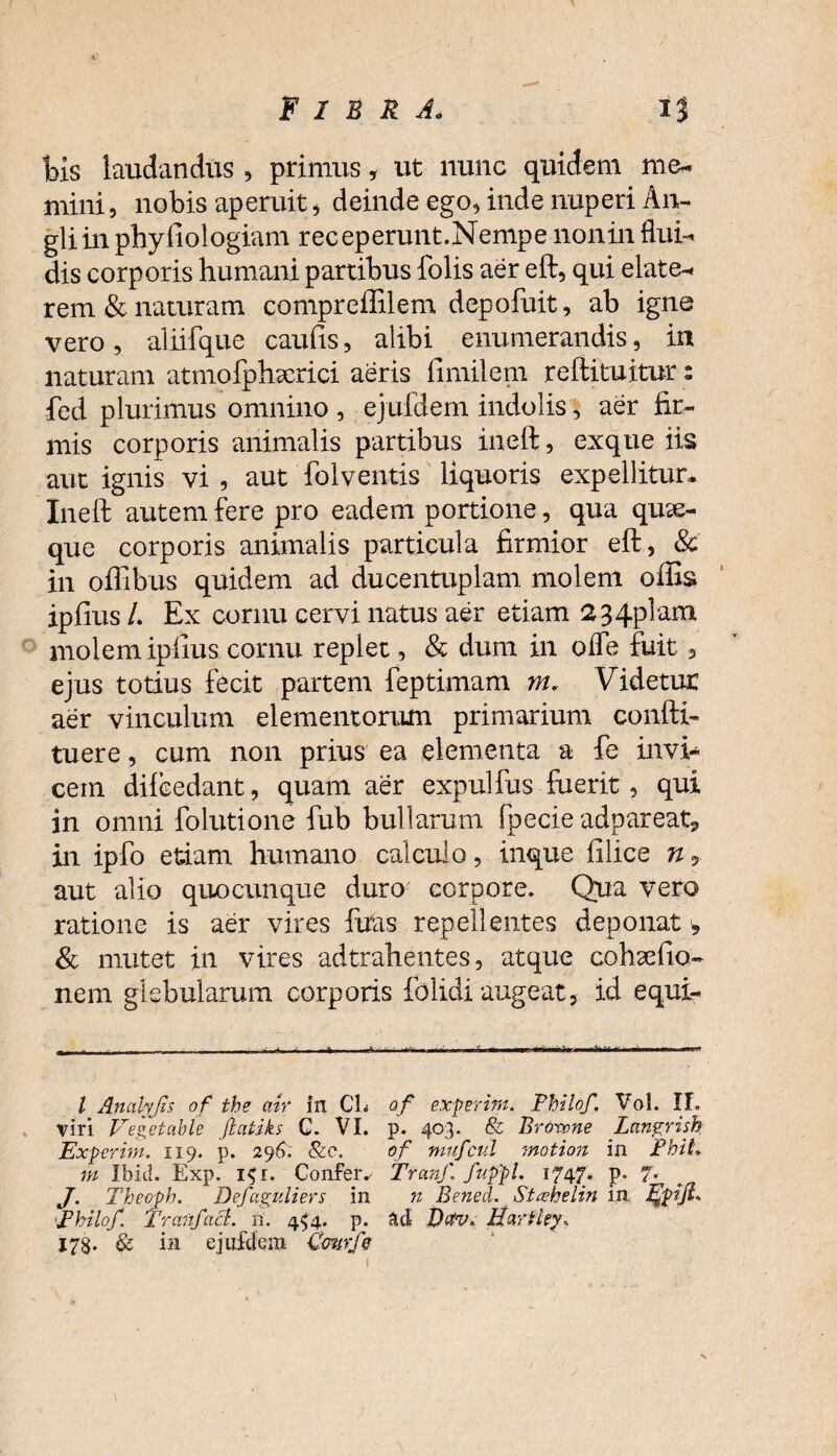 bis laudandus , primus * ut nunc quidem me* mini, nobis aperuit, deinde ego, inde nuperi An- gliinphyfiologiam receperunt.Nempe noninflui* dis corporis humani partibus folis aer eft, qui elate* rem & naturam compreffilem depofuit, ab igne vero, aliifque caufis, alibi enumerandis, in naturam atmofphxrici aeris fimilem reftituitur: fed plurimus omnino , ejufdem indolis, aer fir¬ mis corporis animalis partibus ineft, exque iis aut ignis vi, aut folventis liquoris expellitur. Ineft autem fere pro eadem portione, qua qua¬ que corporis animalis particula firmior eft, & in oilibus quidem ad ducentuplam molem offis ipiius /. Ex cornu cervi natus aer etiam 234plam molem ipiius cornu replet, & dum in ode fuit 5 ejus totius fecit partem feptimam m. Videtur aer vinculum elementorum primarium confti* tuere, cum non prius ea elementa a fe invi¬ cem difbedant, quam aer expulfus fuerit, qui in omni folutione fub bullarum fpecie adpareat, in ipfo etiam humano calculo, inque filice n 9 aut alio quocunque duro corpore. Qua vero ratione is aer vires ftras repellentes deponat, & mutet in vires adtrahentes, atque cohaefio- nem glebularum corporis folidi augeat, id equi- l Analyjis of the cnr in CL of experim. Philof, Vol. II. viri Vegetable jlatiks C. VI. p. 403. & Browne Langrish Experim. 119. p. 296. &c, of niufcul motion in PhiL m Ibid. Exp. i$i. Confer.- Tranf. fuppl. 1747. p. 7- J. Theoph. Defaguliers in n Benecl. Stahelin in jQpift* Philo/. Tranf aci. n. 4^4. p. &d Dctv. Hartiey, 178. & ia ejufdem Cmrfe 1