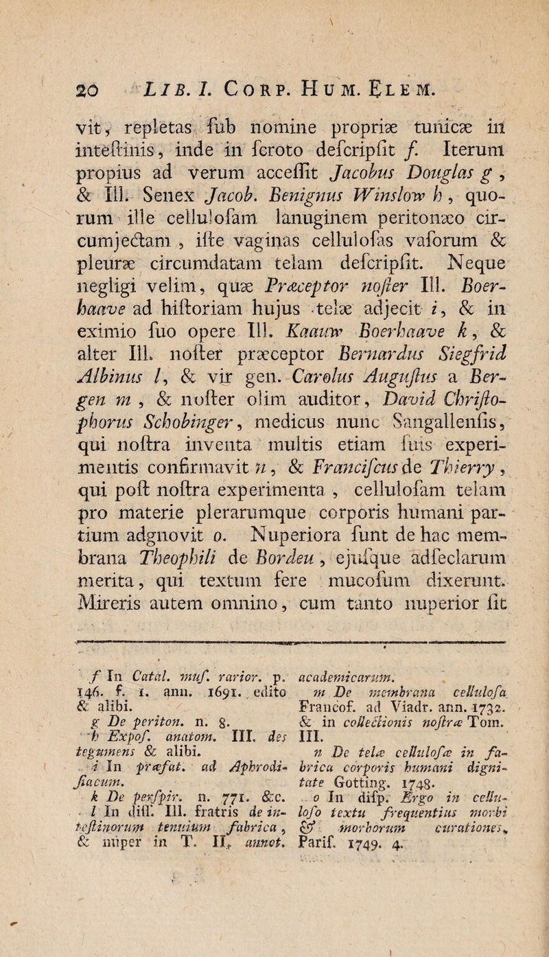 vit, repletas fub nomine propriae tunicae iit inte (tinis, inde in fcroto defcripfit /. Iterum propius ad verum acceffit Jacobus Douglas g , & I1L Senex Jacob. Benignus Winslow h, quo¬ rum ille ceilulofam lanuginem peritonaeo cir¬ cum jedam. ille vaginas cellulofas vaforum & pleurae circumdatam telam defcripfit. Neque negligi velim, quae Pr&ceptor nofier 111. Boer- hacive ad hiftoriam hujus telae adjecit i, & in eximio fuo opere 111. Kaauw Boerhaave k, & alter I1L nofter praeceptor Bernardus Siegfrid Albinus /, & vir gen. Carolus Auguftus a Ber¬ gen m , & nofter olirn auditor, David Chrifto- phorus Schobinger, medicus nunc Sangalleniis, qui noftra inventa multis etiam fuis experi¬ mentis confirmavit?/, & Francifcus de Thierry, qui poft noftra experimenta , ceilulofam telam pro materie plerarumque corporis humani par¬ tium adgnovit o. Nuperiora funt de hac mem¬ brana Theophili de Bordeu, ejuique adfeclarum merita, qui textum fere mucoftmi dixerunt. Mireris autem omnino, cum tanto nuperior lit f In Catal. muf. rarior. p„ 146. f. 1. 41111. 1691. .edito & alibi. g De periton. n. g. h Expof. anatom. III. des tegmnens & alibi. ■i In prafat. ad Afhrodi- Jiacum. k De perfpir. n. 771. &c. I In iliil’. 111. fratris de in- tofinorum tenuium fabrica, & nuper in T. II* annot. ac ademi canon. m De membrana cellulofa. Francof. ad Viadr. ann. 1732. & in colle Bionis noftra: Tom. III. n Dc tela cellulofa in fa¬ brica corporis humani digni¬ tate Gotting. 1748- 0 I11 difp. Ergo in cellu- lofo textu frequentius morbi Cf morborum curationes„ Farif, 1749. 4. 1