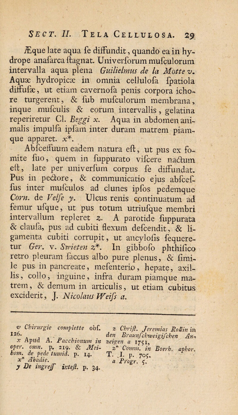 iEque late aqua fe diffundit, quando ea in hy¬ drope anafarea ftagnat. Univerforummufculorum intervalla aqua plena Guilielmus de la Motte v. Aquse hydropicx in omnia cellulofa fpatiola diffufae, ut etiam cavernofa penis corpora icho- re turgerent, & fub mufculorum membrana, inque mufculis & eorum intervallis, gelatina reperiretur Cl. Beggi x. Aqua in abdomen ani¬ malis impulfa ipfam inter duram matrem piam- que apparet, x*. Abfceifuum eadem natura eft, ut pus ex fo¬ mite fuo, quem in fuppurato vifcere nadum eft, late per univerfurn corpus fe diffundat. Pus in pedore, & communicatio ejus abfcef- fus inter mufculos ad clunes ipfos pedemque Corn. de Velfe y. Ulcus renis continuatum ad femur ufque, ut pus totum utriufque membri intervallum repleret js. A parotide fuppurata & claufa, pus ad cubiti flexum defcendit, & li¬ gamenta cubiti corrupit, ut ancylofis fequere- tur Ger. v. Emet en z*. In gibbofo phthifico retro pleuram faccus albo pure plenus, & fimi- le pus in pancreate, mefenterio, hepate, axil¬ lis, collo, inguine, infra duram piamque ma¬ trem , & demum in articulis, ut etiam cubitus exciderit, J. Nicolaus Weifs a. v Chirurgie complette obf. 126. x Apud A. Pacchionum in oper. omn. p. 219. & Mei- boni, de pede tumid. p. 14. x* Abadie. y De ingrejf irjeji. p. 34. z Chrijl. Jeremias Rollin in den Braunf‘chxoeigifchen An«( zeigen a 1751, z* Comm. in Boerh. aphor. T* I. p. 7°$. a Progr.