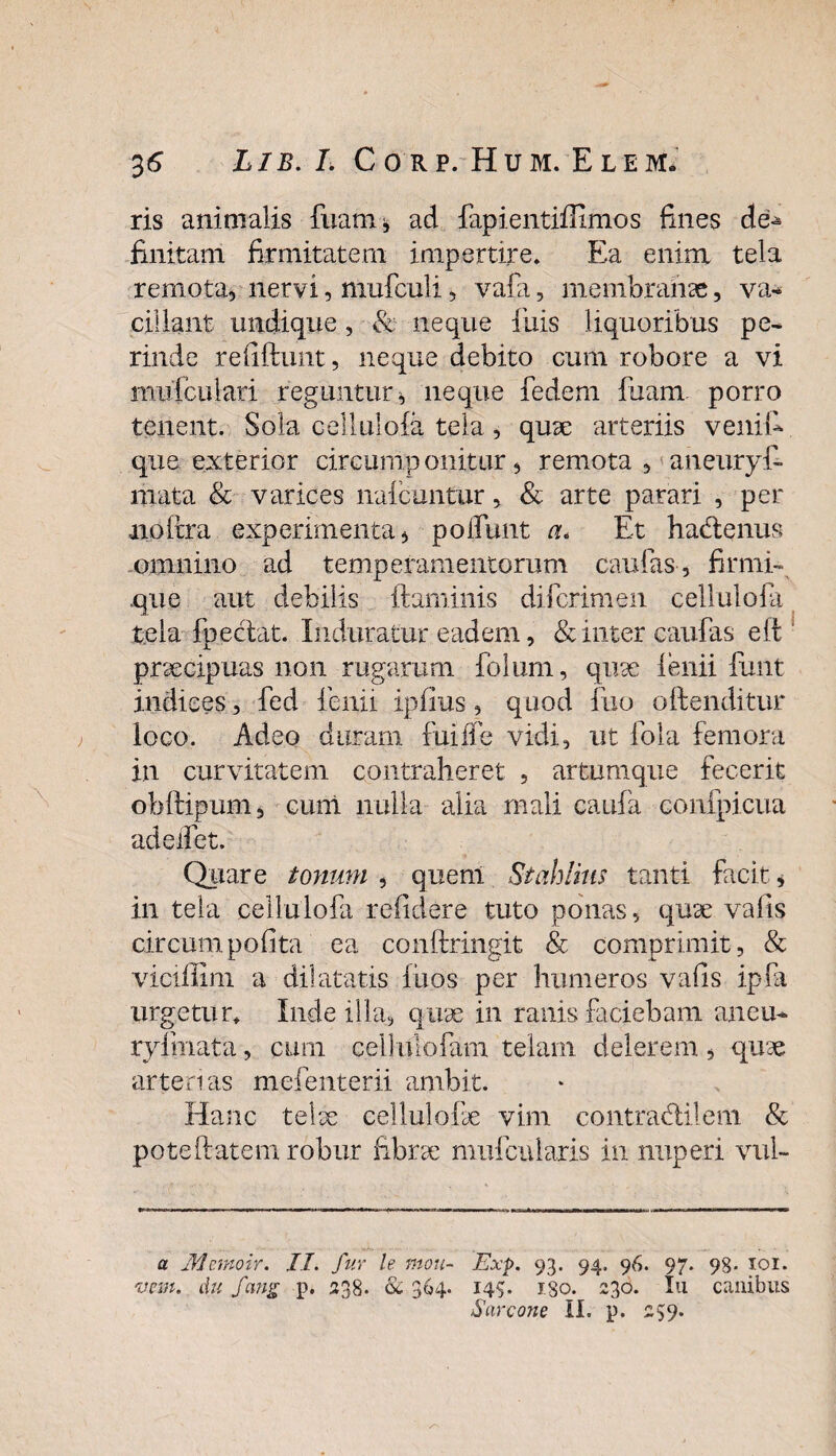 ris animalis lixam, ad fapientiffimos fines de^ finitam firmitatem impertire» Ea enim tela remota* nervi, mufculi, vafa, membranae, va¬ cillant undique, & neque finis liquoribus pe¬ rinde reliftunt, neque debito cum robore a vi mufculari reguntur* neque fedem fiuam. porro tenent. Sola cellulofa tela, quae arteriis venii* que exterior circumponitur* remota , aneuryf- mata & varices naicuntur, & arte parari , per noftra experimenta* poliunt a* Et hadlenus omnino ad temperamentorum caulas , firmi- que aut debilis ftaminis difcrimen cellulofia tela fpectat. Induratur eadem, & inter caufias eft praecipuas non rugarum fiolum, quae lenii fiunt indices, fied fienii ipfius, quod fiuo oftenditur loco. Adeo duram fui fle vidi, ut fola femora in curvitatem contraheret , artumque fecerit obftipum, eunt nulla alia mali caufa confpicua adeifet. Quare tonum * quem Stahlius tanti facit * in tela cellulofia relidere tuto ponas, quae valis circum polita ea conftringit & comprimit, & viciffirn a dilatatis fiuos per humeros vafis ipfia urgetur* Inde illa, quae in ranis faciebam aneu- ryfmata, cum c.ell ulofam telam delerem , quae arterias mefenterii ambit. Hanc telae cellulofae vim contradlilem & poteftatem robur fibrae mufcuiaris in nuperi vul- a Mcmoir. II. fur le mou- Exp. 93. 94. 96. 97. 98- 101. vem. Au fcmg p. 338. & 364. 145. 180. 330. Iu canibus Sarcone II. p. 359.