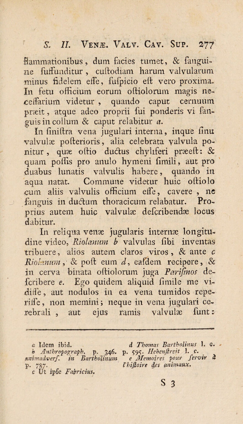 Sammationibus, dum facies tumet, &amp; faugui- ne fuffunditur , cuftodiam harum valvularum minus fidelem elfe, fulpicio elf vero proxima» In fetu officium eorum oftiolorum magis ne- ceffarium videtur , quando caput cernuum praeit, atque adeo proprii fui ponderis vi fan- guis in collum &amp; caput relabitur a. In finiftra vena jugulari interna, inque finu valvulae pofterioris, alia celebrata valvula po¬ nitur, quae olfio ductus chyliferi praeeft: &amp; quam poffis pro anulo hymeni fimili, aut pro duabus lunatis valvulis habere, quando in aqua natat. Commune videtur huic olfiolo cum aliis valvulis officium elFe, cavere , ne fanguis in ducftum thoracicum relabatur. Pro¬ prius autem huic valvulae defcribendae locus dabitur. I11 reliqua venae jugularis internae longitu¬ dine video, Riolanum b valvulas fibi inventas tribuere, alios autem claros viros, &amp; ante c Riolanum,’ &amp; polt eum d, eafdem recipere, Sc in cerva binata oftiolorum juga Farifinos de- fcribere e. Ego quidem aliquid fimile me vu dide, aut nodulos in ea vena tumidos repe- rilfe, non memini; neque in vena jugulari ce¬ rebrali , aut ejus ramis valvulae funt; a Idem ibid. d Thomas Bartholinus 1, 0. h Anthropograph, p. 346. p. $9$. Hebenjlreit 1. c. mimadverf. in Bartholinum e Alemoires pour fer vir d p. 787. ihijloire des (rnimaux. c Ut ipfe Fabricius. s 3