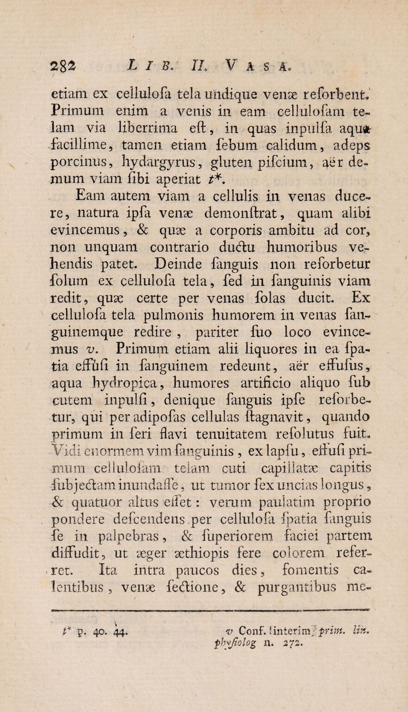 etiam ex ceiiulofa tela undique venae reforbenfc. Primum enim a venis in eam cellulofam te¬ lam via liberrima eft, in quas inpulfa aqufc facillime, tamen etiam febum calidum, adeps porcinus, hydargyrus, gluten pifcium, aer de¬ mum viam fibi aperiat t*. Eam autem viam a cellulis in venas duce¬ re, natura ipfa venae demonftrat, quam alibi evincemus, &amp; quae a corporis ambitu ad cor, non unquam contrario ductu humoribus ve¬ hendis patet. Deinde fanguis non reforbetur folum ex ceiiulofa tela, fed in fanguinis viam redit, quae certe per venas folas ducit. Ex ceiiulofa tela pulmonis humorem in venas fan- guinemque redire , pariter fuo loco evince¬ mus v. Primum etiam alii liquores in ea fpa- tia effufi in fanguinem redeunt, aer effufus, aqua hydropica, humores artificio aliquo fub cutem inpulfi, denique fanguis ipfe reforbe¬ tur, qui peradipofas cellulas ftagnavit, quando primum in feri flavi tenuitatem refolutus fuit. Vidi enormem vim fanguinis , ex lapfu, e Au fi pri¬ mum celluloiam telam cuti capillatae capitis fubjedam iniindaiTe, ut tumor fex uncias longus, &amp; quatuor altus eifet: verum pauiatim proprio pondere defcendens per ceiiulofa fpatia fanguis fe in palpebras, &amp; fuperiorem faciei partem diffudit, ut aeger aethiopis fere colorem refer¬ ret. Ita intra paucos dies, fomentis ca¬ lentibus , venae fe&amp;ione, &amp; purgantibus me- t* \ p. 40. 44. v Conf. fintenmf prim. phyjiolog 11. 272. Un.