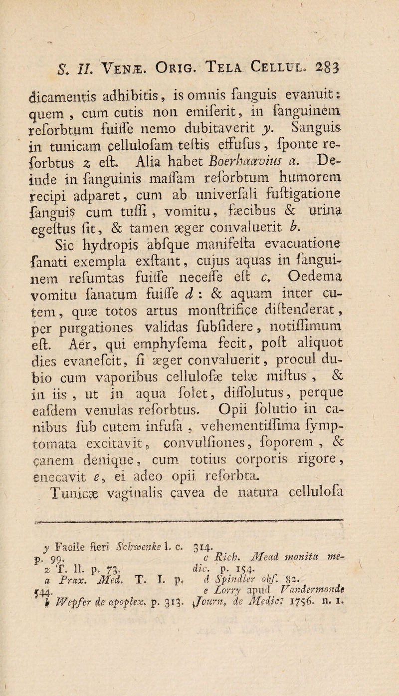 S. II. Venje. Orig. Tela Cellul. 283 dicamentis adhibitis, is omnis fanguis evanuit: quem , cum cutis non emiferit, in fanguinem reforbtum fuiife nemo dubitaverit y. Sanguis in tunicam pellulofam teftis effufus, fponte re- forbtus z eft. Alia habet Boerhaavius a. De¬ inde in fanguinis maflam reforbtum humorem recipi adparet, cum ab univerfali fuftigatione fanguis cum tuffi , vomitu, fecibus &amp; urina egeitus Iit, &amp; tamen aeger convaluerit b. Sic hydropis abfque manifefta evacuatione fanati exempla exftant, cujus aquas in fangui¬ nem refumtas fuiife neceiie eft c+ Oedema vomitu fanatum fuiife d : &amp; aquam inter cu¬ tem , qiue totos artus monftrifice diftenderat, per purgationes validas fublidere, notiffimum eft. Aer, qui emphyfema fecit, poft aliquot dies evanefcit, li xger convaluerit, procul du¬ bio cum vaporibus celiulofe telae miftus , &amp; in iis , ut in aqua folet, diflblutus, perque eafdem venulas reforbtus. Opii folutio in ca¬ nibus fub cutem infufa , vehementiflima fymp- tomata excitavit, convulfiones, foporem , &amp; canem denique, cum totius corporis rigore, enecavit e, ei adeo opii reforbta. Tunicse vaginalis cavea de natura cellulofa y Facile fieri Schroenke 1. c. 3*4* p, c Rich. Mead monita me- z T. 11. p. 73. dic. p. 154. a Prax. Med. T. I. p. A Spindler obf. 82. c Lorry apud Vandermondc ^ b V/cpfer de afoplex. p. 313. Jcurn., de Medie: 1756. n. 1,