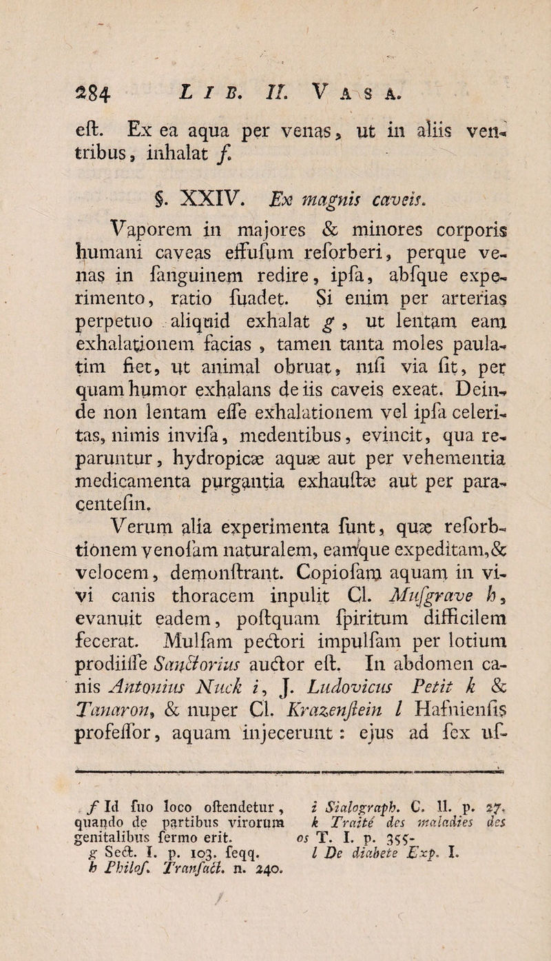 eft. Ex ea aqua per venas 5 ut in aliis ven¬ tribus , inhalat f §. XXIV. Ex magnis caveis. Vaporem in majores &amp; minores corporis humani caveas effufum reforberi, perque ve¬ nas in fanguinem redire, ipfa, abfque expe¬ rimento, ratio fuadet. Si enim per arterias perpetuo aliquid exhalat g , ut lentam eant exhalationem facias , tamen tanta moles paula- tim fiet, ut animal obruat, mfi via fit, per quam humor exhalans de iis caveis exeat. Dein¬ de non lentam effe exhalationem vel ipfa celeri¬ tas, nimis invifa, medentibus, evincit, qua re¬ parantur, hydropicae aquae aut per vehementia medicamenta purgantia exhauftae aut per para- centefin. Verum alia experimenta funt, quae reforb- tffinem venolam naturalem, eantque expeditam,&amp; velocem, demonftrant. Copiofam aquam in vi¬ vi canis thoracem inpulit GL Mufgrave h, evanuit eadem, poftquam fpiritum difficilem fecerat. Mulfam pedori impulfam per lotium prodiiife San&amp;orius audior eft. In abdomen ca¬ nis Antonius Nuck i, J. Ludovicus Petit k &amp; Tanaron, &amp; nuper CL Krazenftem l Hafnienfis profelfor, aquam injecerunt: ejus ad fex ut f Id fuo loco oftendetur , i Siahgraph. C. 11. p. 27. quando de partibus virorum k Traite des mcdadies des genitalibus fermo erit. os T. I. p. 355- g Secfc. I. p. 103. feqq. I De diabete pxp. I. h Philo/. TranfacL n. 240.