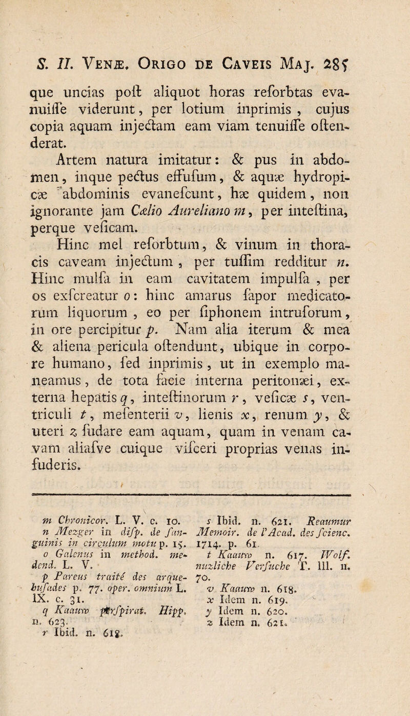 que uncias poit aliquot horas reforbtas eva- nuilfe viderunt, per lotium inprimis , cujus copia aquam inje&amp;am eam viam tenuiffe often- derat. Artem natura imitatur: &amp; pus in abdo¬ men, inque pe&amp;us effufum, &amp; aquae hydropi¬ cae abdominis evanefcunt, hae quidem, non ignorante jam Cdio Aureliano m, per inteftina, perque veiicam. Hinc mei reforbtum, &amp; vinum in thora¬ cis caveam injecium , per tuffim redditur n. Hinc mulfa in eam cavitatem impulfa , per os exfcreatur o: hinc amarus fapor medicato¬ rum liquorum , eo per ilphonem intruforum, in ore percipitur p. Nam alia iterum &amp; mea &amp; aliena pericula offendunt, ubique in corpo¬ re humano, fed inprimis , ut in exemplo ma¬ neamus , de tota facie interna peritonaei, ex¬ terna hepatis gs inteftinorum r, veficae r, ven¬ triculi mefenterii^, lienis x, renum y, &amp; uteri 3 iiidare eam aquam, quam in venam ca¬ vam aliafve cuique vifceri proprias venas in¬ fuderis. m Cbronicor. L. V. c. io. n Mezger in diff. de /an¬ guinis in circulum motu p. 15. 0 Galenus in 7netbod. me- dend. L. V. p Pareus trciite des arque- biifades p. 77. qper. omnium L. IX. c. 31. q Ka auro pgr/pirat. Hipp, n. 623. r Ibid. n. 6ig. ^ Ibid. n. 621. Reaumur .Memoir. de L'Acad. des feiene, 1714. p. 61. t Kaauro n. 617. JVolf. nuzliche Verfuche T. 111. 11. 70. v Kaauro n. 618* o: Idem n. 619, y Idem n. 620. z Idem n. 621.