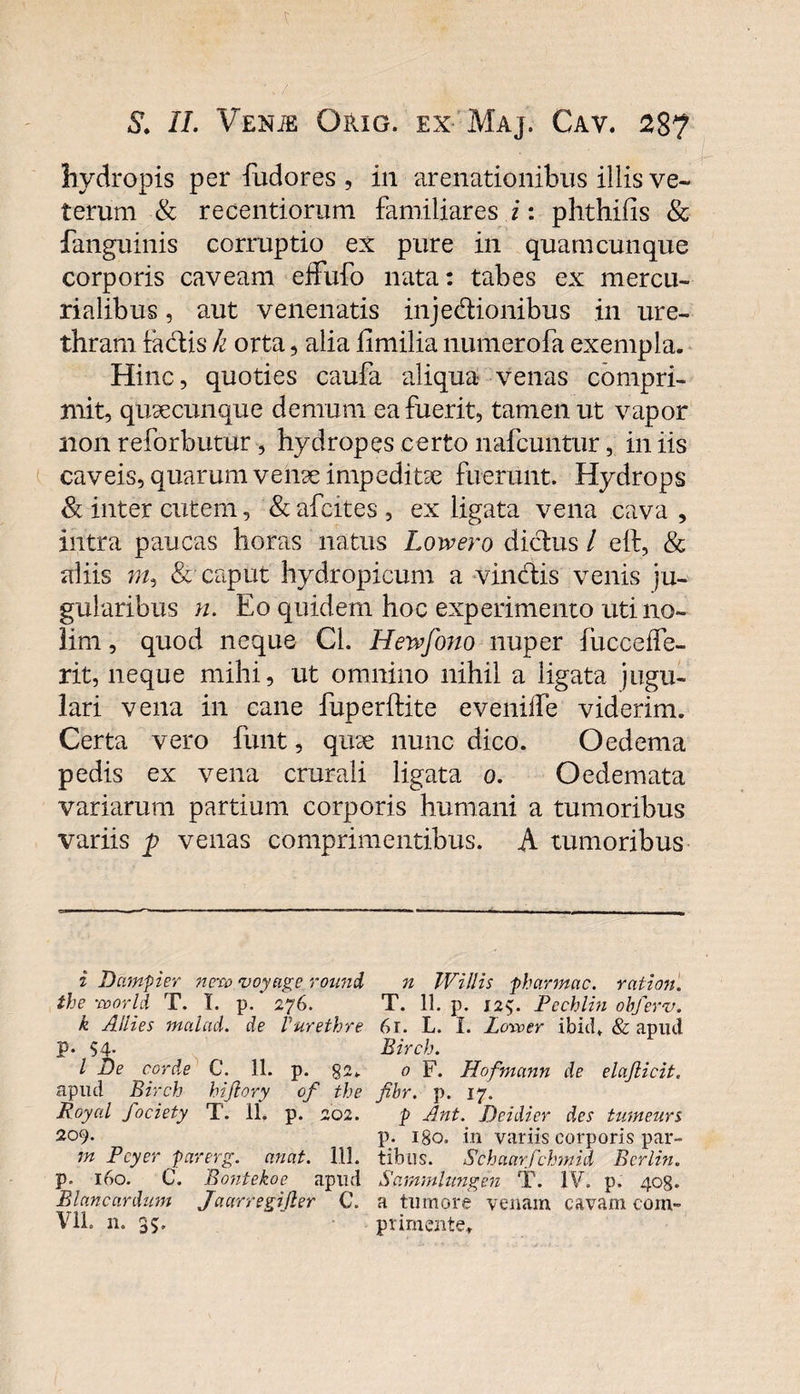 hydropis per fudores , in arenationibus illis ve¬ terum &amp; recentiorum familiares i: phthifis &amp; languinis corruptio ex pure in quamcunque corporis caveam effufo nata: tabes ex m er cu¬ rialibus , aut venenatis injedionibus in ure¬ thram factis k orta, alia fimilia numerofa exempla. Hinc, quoties caufa aliqua venas compri¬ mit, quaecunque demum ea fuerit, tamen ut vapor non reforbutur, hydropes certo nafcuntur, in iis caveis, quarum venae impeditae fuerunt. Hydrops &amp; inter cutem, &amp; afcites , ex ligata vena cava , intra paucas horas natus Lowero dictus / eft, &amp; aliis m, &amp; caput hydropicum a vindtis venis ju- gularibus n. Eo quidem hoc experimento uti no¬ lim , quod neque Cl. Hewfono nuper fucceife- rit, neque mihi, ut omnino nihil a ligata jugu¬ lari vena in cane fuperifite eveniife viderim. Certa vero funt, quae nunc dico. Oedema pedis ex vena crurali ligata o. Oedemata variarum partium corporis humani a tumoribus variis p venas comprimentibus. A tumoribus i Dcmpier nexo voyagc ronnd n Willis pharmac. ratiori, the :world T. I. p. 276. T. 11. p. 12$. Pcchlin obferv. k Aiiies malaci, de Vurethre 61. L. I. Loxoer ibid, &amp; apud p. $4- Birch. I T)e corde C.^ 11. p. 82. 0 F. Hofmann de elajlicit. apud Birch hijlory of the fibr. p. 17. Royal fociety T. 11, p. 202. p Ant. Deidier des tumeurs 209. p. igo. in variis corporis par- m Pcyer parerg. anat. 111. tibus. Schaarfchmid Bcrlin. P- 160. C. Bontekoe apud Sammlimgen T. IV. p. 408. Blancardum Jaarregijler C. a tumore venam cavam com- Vll. n. 35, primente.