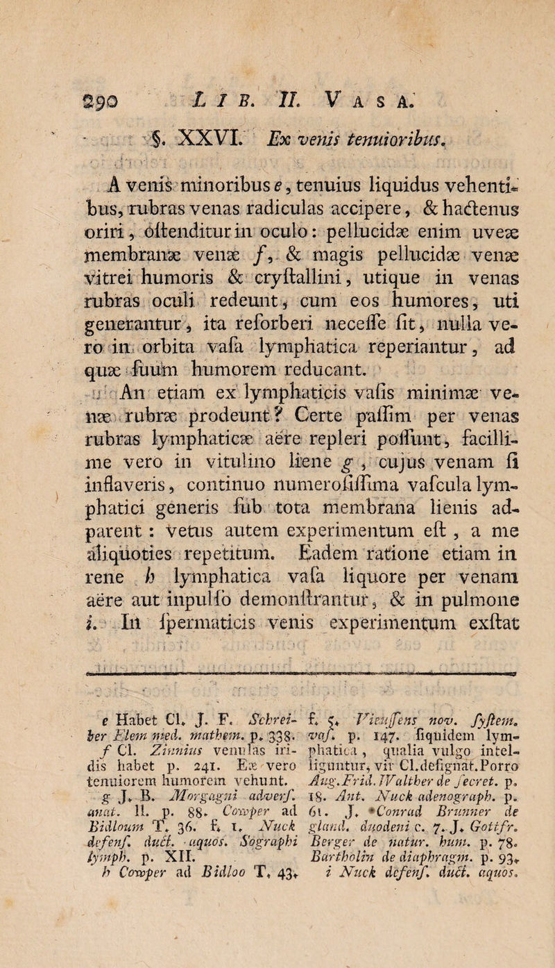 §. XXVI. Ex venis tenuioribus. A venis minoribus e , tenuius liquidus vehenti bus, rubras venas radiculas accipere, &amp; ha&amp;enus oriri, oltenditurin oculo: pellucidae enim uveae membranae venae /, &amp; magis pellucidae venae vitrei humoris &amp; cryftallini, utique in venas rubras oculi redeunt , cum eos humores, uti generantur, ita reforberi ne ce de fit, nulla ve¬ ro in orbita vafa lymphatica reperiantur, ad quae fuiim humorem reducant. An etiam ex lymphaticis vafis minimae ve-» nae rubrae prodeunt? Certe paifim per venas rubras lymphaticae aere repleri poliunt, facilli¬ me vero in vitulino liene g , cujus venam fi inflaveris, continuo numerofifflma vafculalym¬ phatici generis fub tota membrana lienis ad- parent : vetus autem experimentum eft , a me aliquoties repetitum. Eadem ratione etiam in rene h lymphatica vafa liquore per venam aere aut inpuHb demonftrantur, Sc in pulmone i. Iit ipermaticis venis experimentum exftat e Habet Cl* J. F. Schrei- ber Ei em me A. mathem. p. 338* f Cl. Zinnius venulas iri¬ dis habet p. 241. E;b vero tenuiorem humorem vehunt. g J* B. Morgagni adverf. unat. 11. p. 88» , Comper ad Bidloum T. 36. B 1. Nuck dvfenf. duci. ■ uquds. Sographi lymph. p. XII. h Covoper ad Bidloo T, 43* f* c* 'Viekjfens nov. fyftem. vaf: p. 147. liqiiidem lym¬ phatica , qualia vulgo intel- iiguntur, vir Cl.defignat.Porro Aug.Frid.JValther de fecret. p. 18. Ant. Nuck adenograph. p. 61. J. *Conrud Brunner de glcmdt duodeni c. 7. J. Gottfr. Berger de natur, hum. p. 78. Bartholrn de diaphragm. p. 93* i Nuck dcfenf. duci, aquos.