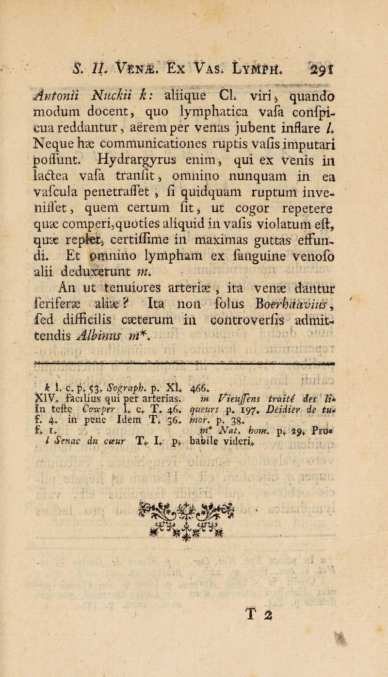 ■S:\1L V&pL Ex Vas, Lym$h, 29 f b modum docent, quo lymphatica vafa eua reddantur, aerem per venas jubent inflare L Neque hse communicationes ruptis vafis imputari jpoflunt. Hydrargyrus enim, qui ex venis in lactea vafa tranfit, omnino nunquam in ea vafcula penetraffet , li quidquam ruptum inve- niflet, quem certum fit, ut cogor repetere quae comperi,quoties aliquid in vafis violatum eft, quae repfe, certiffime iit maximas guttas effun¬ di. Et omnino lynlpham ex fanguine Venofo alii deduxerunt m. An ut tenuiores arteriae, ita vense dantur fcriferss aliae? Ita non folus Boerhaavius, fed difficilis cseterum in controverfis admit¬ tendis Albinus ni*. i 1 ■ . , * • ' - . - : * V • ? : ' rf ■ '4** ^ ---- : ^ . . ; ‘ 4 i . t • f' ; - • •• • . - . (y ^ ‘ : - • ’) ' ?' T- * *' =• ‘ » \ k L c, pv53. Sograph. p. XU 466. in teffce Ccvcper I. c. T» 46, qiteurs p* 197+ Deidier de tu* f. 4. in pene Idem T, 36. tnor. p. 38. E 1, m* Nat. hom. p* 29, Proa l Senae du exur TV I+ p» babile videri*. quando confpi- Antonii Ntickii k: aliique GL viri