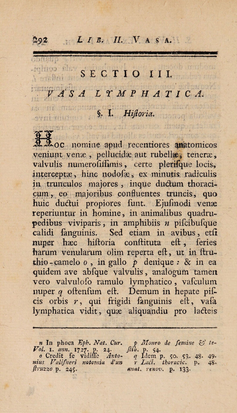 i SECTIO III. « ' ' ? r • .* 1 « VASA LTMPHATIC A. §. I. Hifioria* iLiLoc nomine apud recentiores anatomicos veniunt venae , pellucidae aut rubella * tenerae * valvulis numerofiffimis, certe plerifque locis* interceptae, hinc nodofte , ex minutis radiculis in trunculos majores , inque du&amp;um thoraci¬ cum, eo majoribus confluentes truncis, quo huic dudui propiores funt. Ejufmodi venae reperiuntur in homine, in animalibus quadru¬ pedibus viviparis, in amphibiis n pifcibufque calidi fanguinis. Sed etiam in avibus, etfi nuper haec hiftoria conftituta eft, feries harum venularum olim reperta eft, ut in ftru- thio-camelo o , in gallo p denique ; &amp; in ea quidem ave abfque valvulis, analogum tamen vero valvulofo ramulo lymphatico, vafculum nuper q oftenfum eft. Demum in hepate pit cis orbis r, qui frigidi fanguinis eft, vafa lymphatica vidit, quae aliquandiu pro ladeis n In phoca Epb. Nat. Cur. f Monro de femine £9’ te- Vol. 1. ann. 1727. p. 24. Jlib. p. $4. 0 Credit fe vidiffe Anto- q Idem p. $o. $3. 48* 49* nius Valifneri notomia d'un r lacl. thoracic. p. 48. firuzzo p. 24$. emat. renov. p. 133-