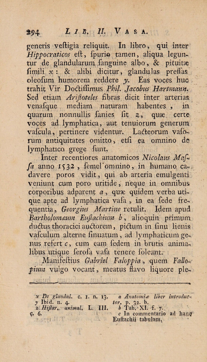 ;tf4 ■£ / 7/jj Vas a, generis veftigia reliquit. In libro, qui inter Hippocraticos ell:, fpurio tamen, aliqua legun¬ tur de glandularunr fanguine albo , &amp; pituitae fimili x: &amp; alibi dicitur, glandulas preflas, oleofiim humorem reddere y. Eas voces huc trahit Vir Docliffimus Phil. Jacobus HartmamT Sed etiam Arifioteles fibras dicit inter arterias venafque mediam naturam habentes , in quarum nonnullis fani es fit z^ quae certe voces ad lymphatica, aut tenuiorum generum valenda, pertinere videntur. Lacteorum vafo- rum antiquitates omitto, etfi ea omnino de lymphatico grege funt. Inter recentiores anatomicos Nicolaus Mafl. fcl anno femer omnino, in humano ca¬ davere poros vidit, qui ab arteria emulgenti veniunt cum poro uritide , neque in omnibus corporibus adparent a, quae quidem verba uti¬ que apte ad lymphatica vafa , in ea fede fre¬ quentia, Georgius Martine retulit. Idem apud Bartholommw Eufiachium h, alio quin primum dudtus thoraciciaudtorem, pidaim in finu lienis vafculum alterne firmatum , ad lymphaticum ge¬ nus refert c, cum eam fedem in brutis anima¬ libus utique ferofa vafa tenere i'oleant. Manifeftius Gahriel Faloppia, quem Fallo pium vulgo vocant, meatus flavo liquore ple- • C ; : •l - 'V ' . x De glandul. c» n, 'iy' a Anatomice Uber introduc- y Ibid. n. 4. tor„ p. 32. b, % Hift&amp;rt animaU L. 111« b TabrXI. £■<?.; ($, c In commentario ad hailQf ■ r Enftachii tabulam.