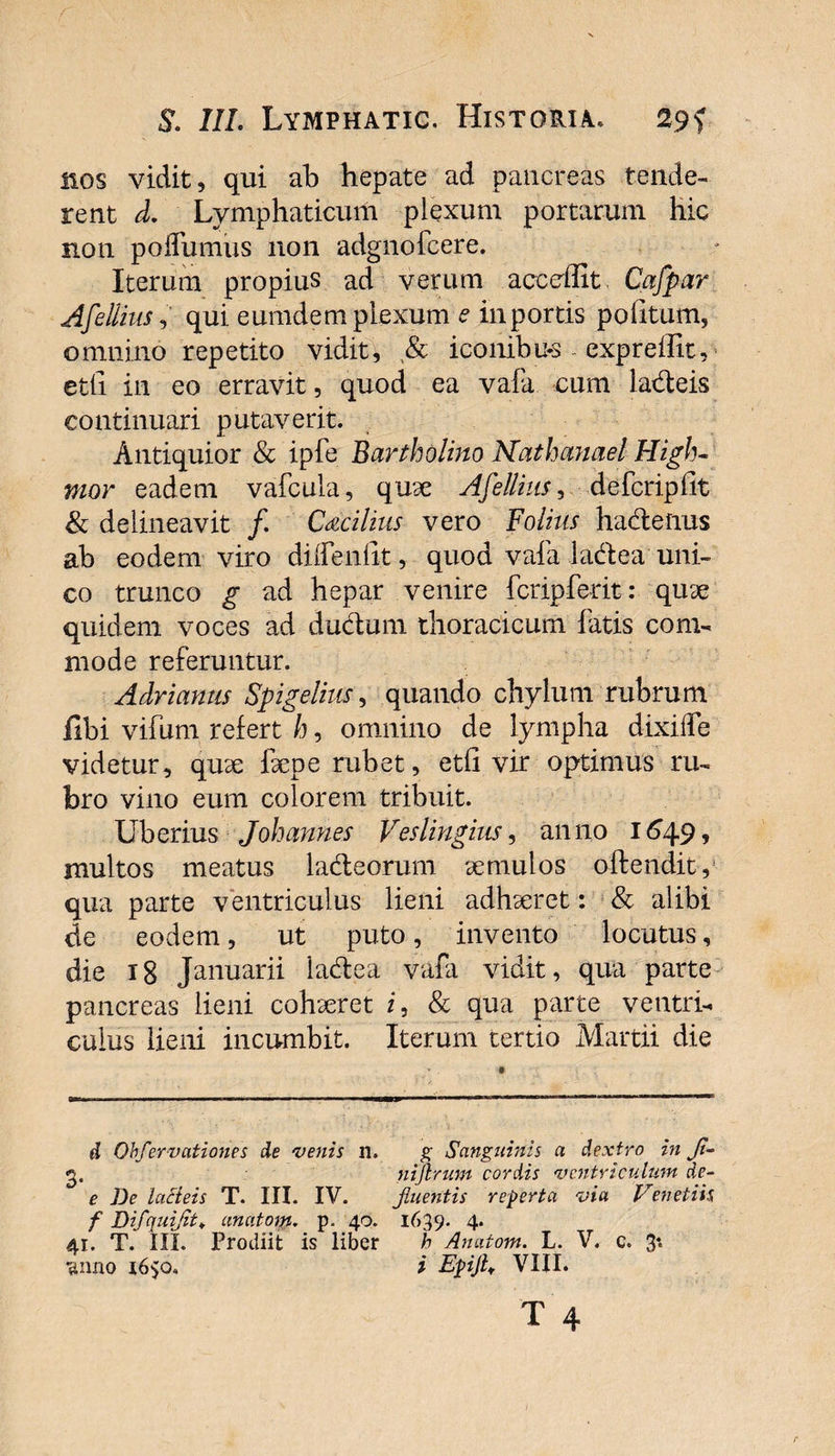 nos vidit, qui ab hepate ad pancreas tende¬ rent d. Lymphaticum plexum portarum hic non podumus non adgnofcere. Iterum propius ad verum acceffit Cafpar Afellius,' qui eumdem plexum e in portis politum, omnino repetito vidit, &amp; iconibus expreffit, etti in eo erravit, quod ea vafa cum ladeis continuari putaverit. Antiquior &amp; ipfe Bartholino Nathanael High- mor eadem vafcula, quae Afellius, defcripllt &amp; delineavit /. C&amp;cilius vero Fo/iwj hadenus ab eodem viro dilfenfit, quod vafa ladea uni¬ co trunco g ad hepar venire fcripferit: quae quidem voces ad ductum thoracicum fatis com¬ mode referuntur. Adrianus Spigelius, quando chylum rubrum fibi vifum refert h, omnino de lympha dixiiTe videtur, quae faepe rubet, etfi vir optimus ru¬ bro vino eum colorem tribuit. Uberius Joh annes Ves lingitis, anno 1649, inultos meatus ladeorum aemulos offendit,1 qua parte ventriculus lieni adhaeret: &amp; alibi de eodem, ut puto, invento locutus, die 18 Januarii ladea vafa vidit, qua parte pancreas lieni cohaeret i, &amp; qua parte ventri¬ culus lieni incumbit. Iterum tertio Martii die d Obfervationes de venis n. g Sanguinis a dextro in Ji~ g. nigrum cordis ventriculum de- e De lacteis T. III. IV. plueritis reperta via Venetih f Difquijit♦ anatom. p. 40. 1639. 4* 41. T. III. Prodiit is liber h Anatom. L. V. c. 3* 'sumo 1650. i Epijh VIII.